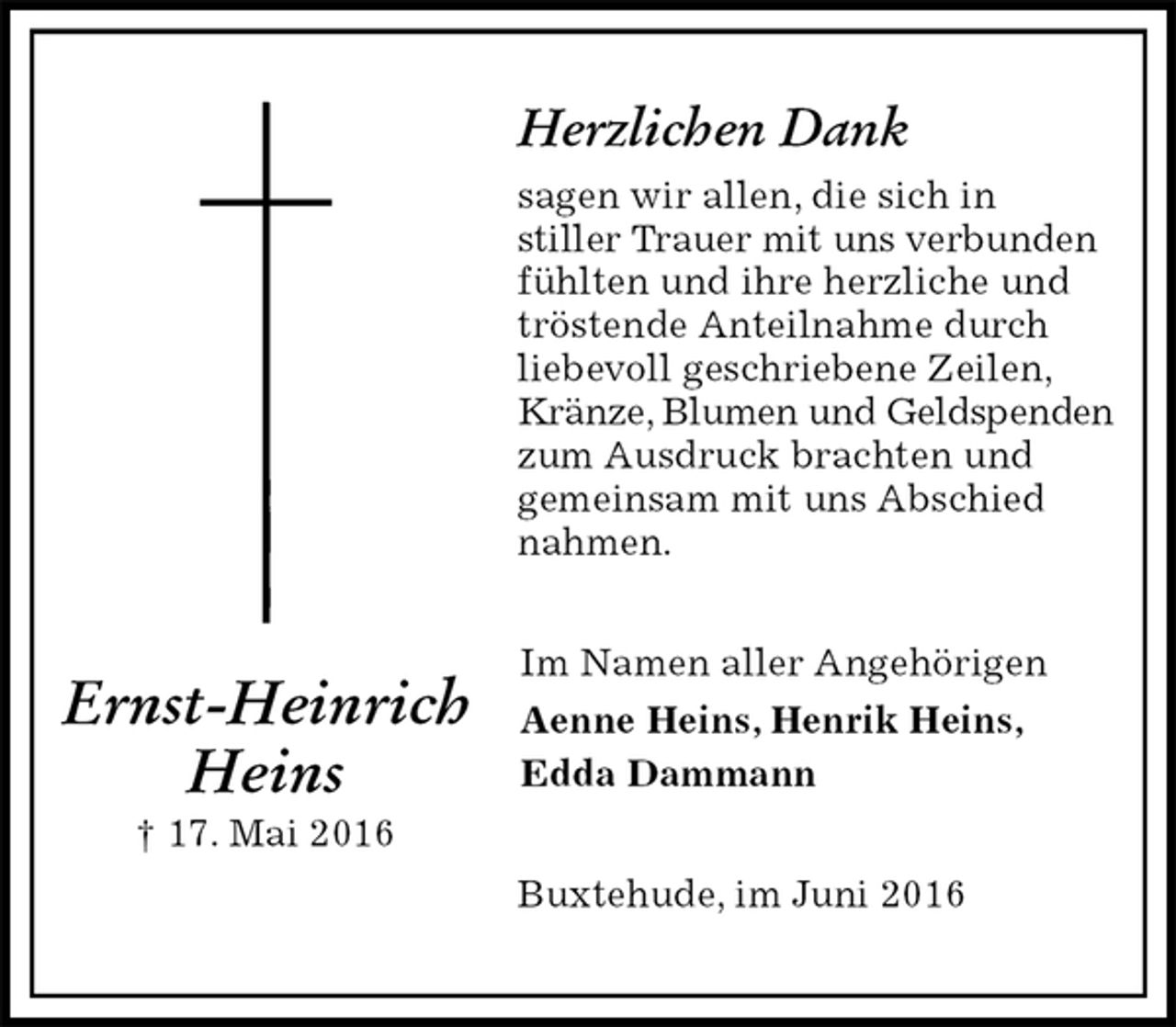 <p>Herzlichen Dank<br />sagen wir allen, die sich in<br />stiller Trauer mit uns verbunden<br />fühlten und ihre herzliche und tröstende Anteilnahme durch liebevoll geschriebene Zeilen, Kränze, Blumen und Geldspenden<br />zum Ausdruck brachten und<br />gemeinsam mit uns Abschied nahmen.<br />Im Namen aller Angehörigen<br />Aenne Heins, Henrik Heins,<br />Edda Dammann<br />Buxtehude, im Juni 2016<br />Ernst-Heinrich<br />Heins<br />† 17. Mai 2016</p>