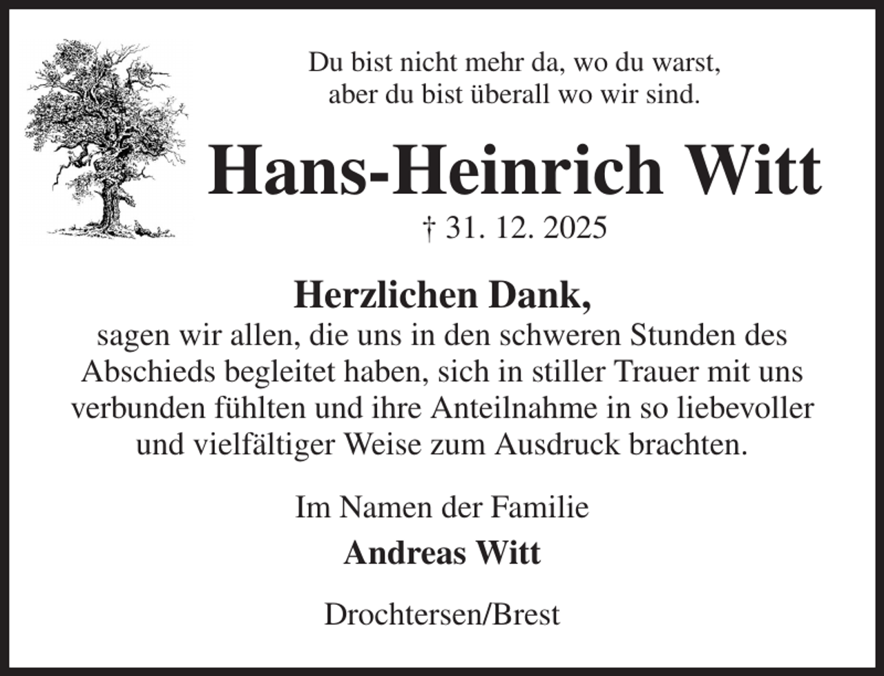 <p>Du bist nicht mehr da, wo du warst,<br />aber du bist überall wo wir sind.<br />Hans-Heinrich Witt<br />† 31. 12. 2025<br />Herzlichen Dank,<br />sagen wir allen, die uns in den schweren Stunden des<br />Abschieds begleitet haben, sich in stiller Trauer mit uns verbunden fühlten und ihre Anteilnahme in so liebevoller und vielfältiger Weise zum Ausdruck brachten.<br />Im Namen der Familie<br />Andreas Witt<br />Drochtersen/Brest</p>