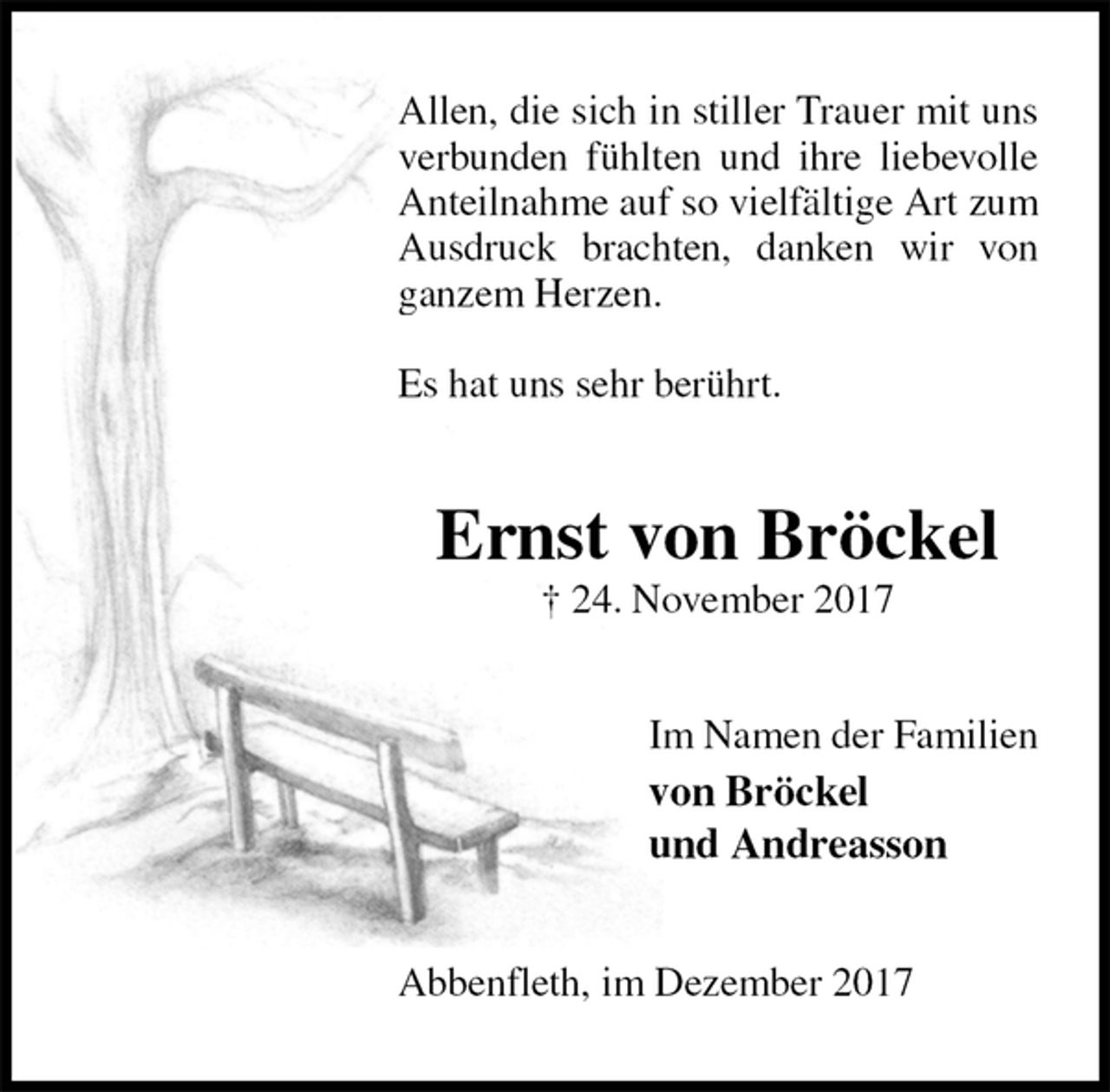 <p>Allen, die sich in stiller Trauer mit uns verbunden fühlten und ihre liebevolle Anteilnahme auf so vielfältige Art zum Ausdruck brachten, danken wir von ganzem Herzen.</p><p>Es hat uns sehr berührt.<br />Ernst von Bröckel<br />† 24. November 2017<br />Im Namen der Familien<br />von Bröckel<br />und Andreasson<br />Abbenfleth, im Dezember 2017</p>