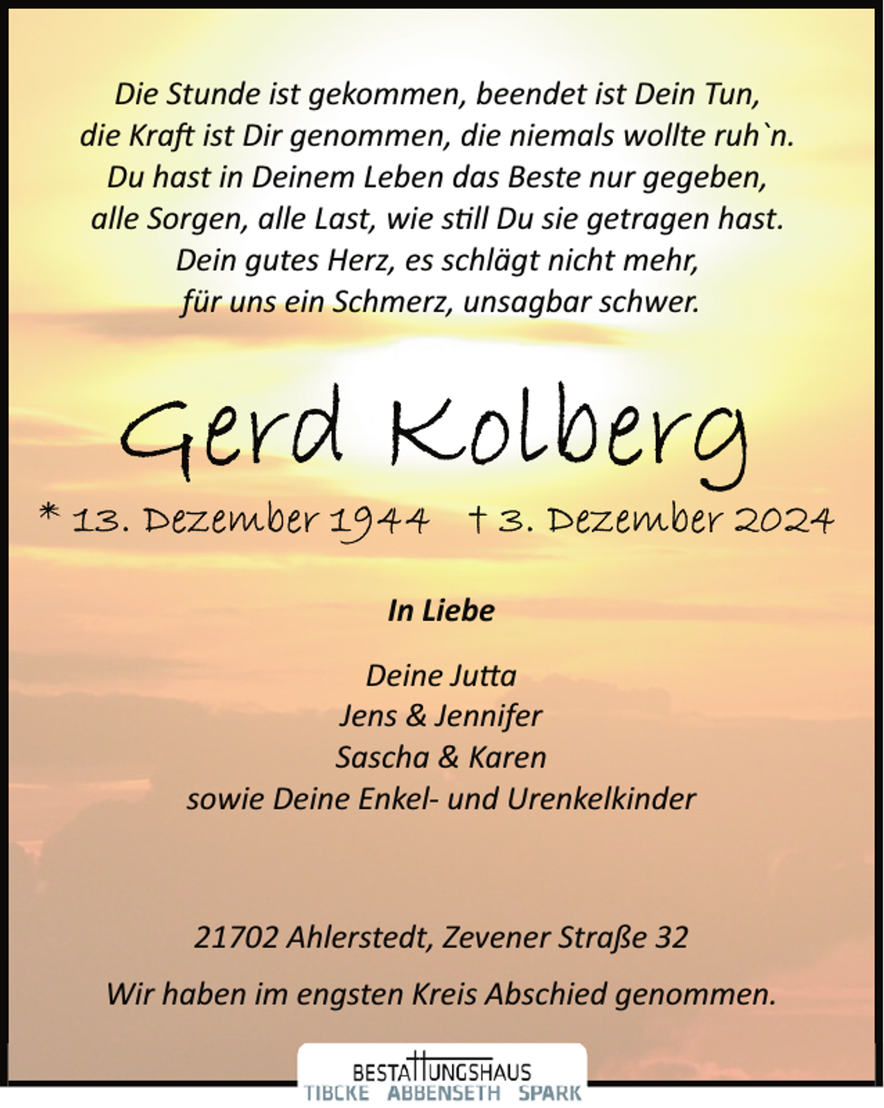 <p>Die Stunde ist gekommen, beendet ist Dein Tun,<br />die Kra� ist Dir genommen, die niemals wollte ruh`n.<br />Du hast in Deinem Leben das Beste nur gegeben,<br />alle Sorgen, alle Last, wie s�ll Du sie getragen hast.<br />Dein gutes Herz, es schlägt nicht mehr,<br />für uns ein Schmerz, unsagbar schwer.</p><p>In Liebe<br />Deine Ju�a<br />Jens &amp; Jennifer<br />Sascha &amp; Karen<br />sowie Deine Enkel­ und Urenkelkinder</p><p>21702 Ahlerstedt, Zevener Straße 32<br />Wir haben im engsten Kreis Abschied genommen.</p>