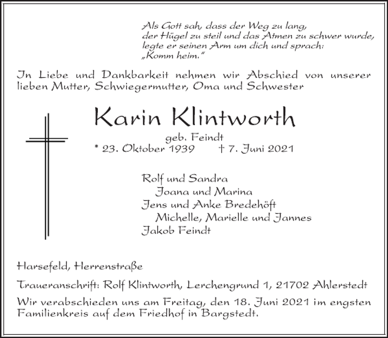 <p>Als Gott sah, dass der Weg zu lang,<br />der Hügel zu steil und das Atmen zu schwer wurde,<br />legte er seinen Arm um dich und sprach:<br />„Komm heim.“<br />In Liebe und Dankbarkeit nehmen wir Abschied von unserer<br />lieben Mutter, Schwiegermutter, Oma und Schwester<br />Karin Klintworth<br />geb. Feindt<br />* 23. Oktober 1939 † 7. Juni 2021<br />Rolf und Sandra<br />Joana und Marina<br />Jens und Anke Bredehöft<br />Michelle, Marielle und Jannes<br />Jakob Feindt<br />Harsefeld, Herrenstraße<br />Traueranschrift: Rolf Klintworth, Lerchengrund 1, 21702 Ahlerstedt<br />Wir verabschieden uns am Freitag, den 18. Juni 2021 im engsten<br />Familienkreis auf dem Friedhof in Bargstedt.</p>
