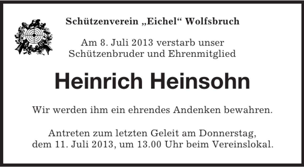 <p>Schützenverein „Eichel“ Wolfsbruch<br />Am 8. Juli 2013 verstarb unser<br />Schützenbruder und Ehrenmitglied</p><p>Heinrich Heinsohn<br />Wir werden ihm ein ehrendes Andenken bewahren.<br />Antreten zum letzten Geleit am Donnerstag,<br />dem 11. Juli 2013, um 13.00 Uhr beim Vereinslokal.</p>