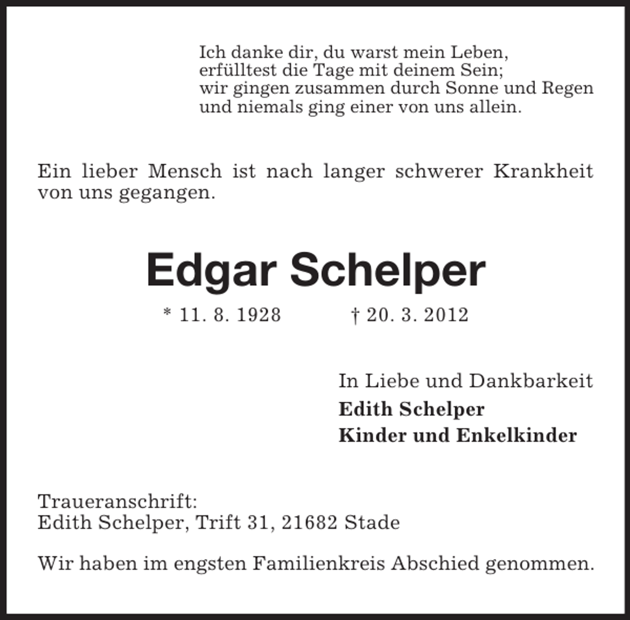 <p>Ich danke dir, du warst mein Leben,<br />erfülltest die Tage mit deinem Sein;<br />wir gingen zusammen durch Sonne und Regen<br />und niemals ging einer von uns allein.</p><p>Ein lieber Mensch ist nach langer schwerer Krankheit<br />von uns gegangen.</p><p>Edgar Schelper<br />* 11. 8. 1928</p><p>† 20. 3. 2012<br />In Liebe und Dankbarkeit<br />Edith Schelper<br />Kinder und Enkelkinder</p><p>Traueranschrift:<br />Edith Schelper, Trift 31, 21682 Stade<br />Wir haben im engsten Familienkreis Abschied genommen.</p>