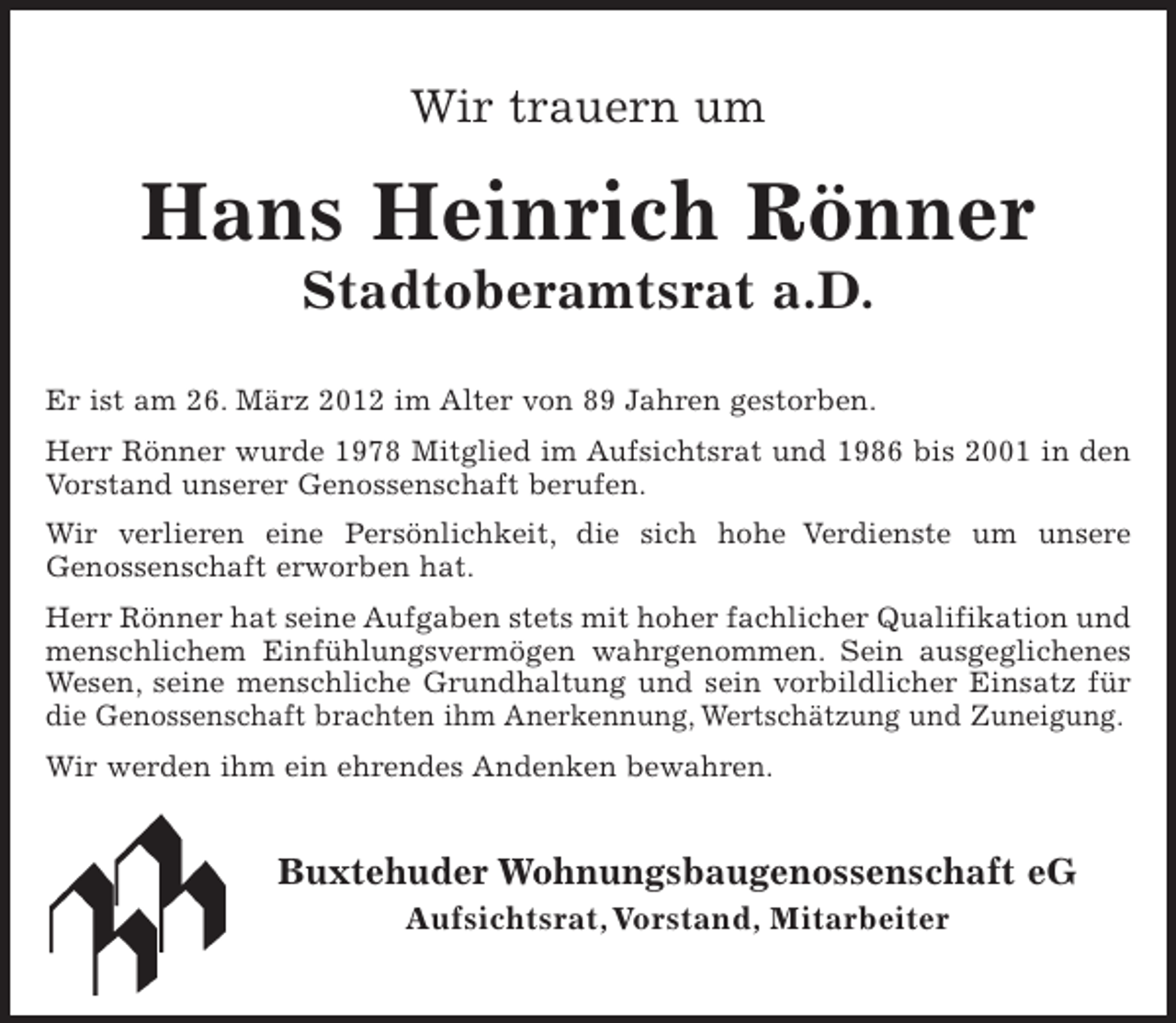 <p>Wir trauern um</p><p>Hans Heinrich Rönner<br />Stadtoberamtsrat a.D.<br />Er ist am 26. März 2012 im Alter von 89 Jahren gestorben.<br />Herr Rönner wurde 1978 Mitglied im Aufsichtsrat und 1986 bis 2001 in den<br />Vorstand unserer Genossenschaft berufen.<br />Wir verlieren eine Persönlichkeit, die sich hohe Verdienste um unsere<br />Genossenschaft erworben hat.<br />Herr Rönner hat seine Aufgaben stets mit hoher fachlicher Qualifikation und<br />menschlichem Einfühlungsvermögen wahrgenommen. Sein ausgeglichenes<br />Wesen, seine menschliche Grundhaltung und sein vorbildlicher Einsatz für<br />die Genossenschaft brachten ihm Anerkennung, Wertschätzung und Zuneigung.<br />Wir werden ihm ein ehrendes Andenken bewahren.</p><p>Buxtehuder Wohnungsbaugenossenschaft eG<br />Aufsichtsrat, Vorstand, Mitarbeiter</p>