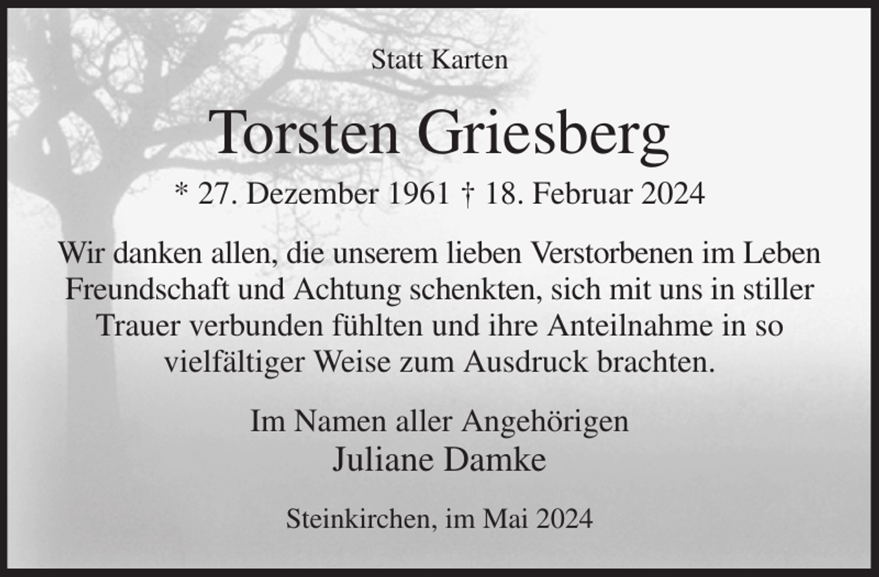 <p>Statt Karten<br />Torsten Griesberg<br />* 27. Dezember 1961 † 18. Februar 2024<br />Wir danken allen, die unserem lieben Verstorbenen im Leben<br />Freundschaft und Achtung schenkten, sich mit uns in stiller Trauer verbunden fühlten und ihre Anteilnahme in so<br />vielfältiger Weise zum Ausdruck brachten.<br />Im Namen aller Angehörigen<br />Juliane Damke<br />Steinkirchen, im Mai 2024</p>