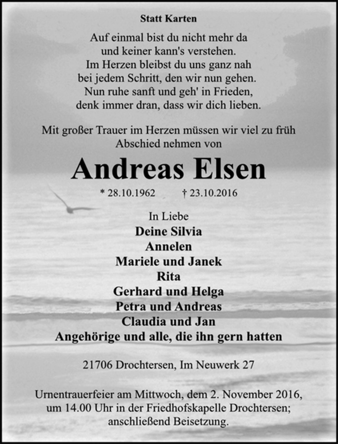 <p>Statt Karten<br />Auf einmal bist du nicht mehr da<br />und keiner kann's verstehen.<br />Im Herzen bleibst du uns ganz nah<br />bei jedem Schritt, den wir nun gehen.<br />Nun ruhe sanft und geh' in Frieden,<br />denk immer dran, dass wir dich lieben.<br />Mit großer Trauer im Herzen müssen wir viel zu früh<br />Abschied nehmen von<br />Andreas Elsen<br />* 28.10.1962 † 23.10.2016<br />In Liebe<br />Deine Silvia<br />Annelen<br />Mariele und Janek<br />Rita<br />Gerhard und Helga<br />Petra und Andreas<br />Claudia und Jan<br />Angehörige und alle, die ihn gern hatten<br />21706 Drochtersen, Im Neuwerk 27</p><p>Urnentrauerfeier am Mittwoch, dem 2. November 2016,<br />um 14.00 Uhr in der Friedhofskapelle Drochtersen;<br />anschließend Beisetzung.</p>