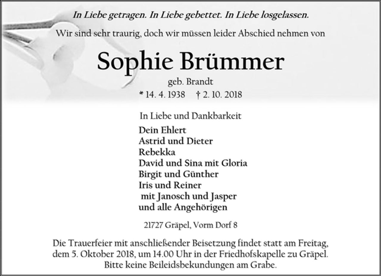 <p>In Liebe getragen. In Liebe gebettet. In Liebe losgelassen.<br />Wir sind sehr traurig, doch wir müssen leider Abschied nehmen von<br />Sophie Brümmer<br />geb. Brandt<br />* 14. 4. 1938 † 2. 10. 2018<br />In Liebe und Dankbarkeit<br />Dein Ehlert<br />Astrid und Dieter<br />Rebekka<br />David und Sina mit Gloria<br />Birgit und Günther<br />Iris und Reiner<br />mit Janosch und Jasper<br />und alle Angehörigen<br />21727 Gräpel, Vorm Dorf 8<br />Die Trauerfeier mit anschließender Beisetzung findet statt am Freitag,<br />dem 5. Oktober 2018, um 14.00 Uhr in der Friedhofskapelle zu Gräpel.<br />Bitte keine Beileidsbekundungen am Grabe.</p>