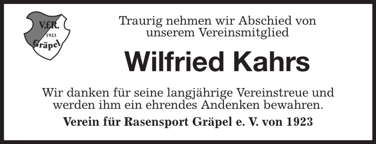<p>Traurig nehmen wir Abschied von<br />unserem Vereinsmitglied<br />Wilfried Kahrs<br />Wir danken für seine langjährige Vereinstreue und<br />werden ihm ein ehrendes Andenken bewahren.<br />Verein für Rasensport Gräpel e. V. von 1923</p>