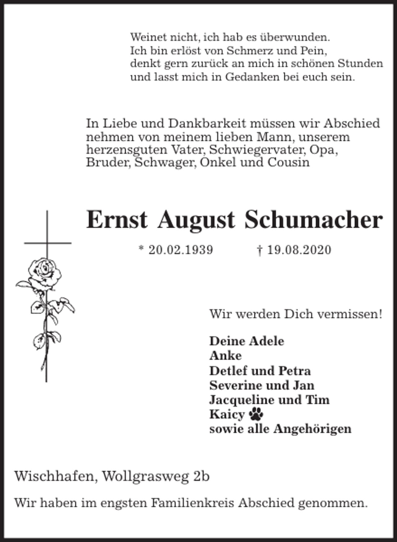 <p>Weinet nicht, ich hab es überwunden.<br />Ich bin erlöst von Schmerz und Pein,<br />denkt gern zurück an mich in schönen Stunden<br />und lasst mich in Gedanken bei euch sein.<br />In Liebe und Dankbarkeit müssen wir Abschied<br />nehmen von meinem lieben Mann, unserem<br />herzensguten Vater, Schwiegervater, Opa,<br />Bruder, Schwager, Onkel und Cousin<br />Ernst August Schumacher<br />* 20.02.1939 † 19.08.2020</p>
<p>Wir werden Dich vermissen!</p>
<p>Deine Adele<br />Anke<br />Detlef und Petra<br />Severine und Jan<br />Jacqueline und Tim<br />Kaicy<br />sowie alle Angehörigen<br />Wischhafen, Wollgrasweg 2b</p>
<p>Wir haben im engsten Familienkreis Abschied genommen.</p>