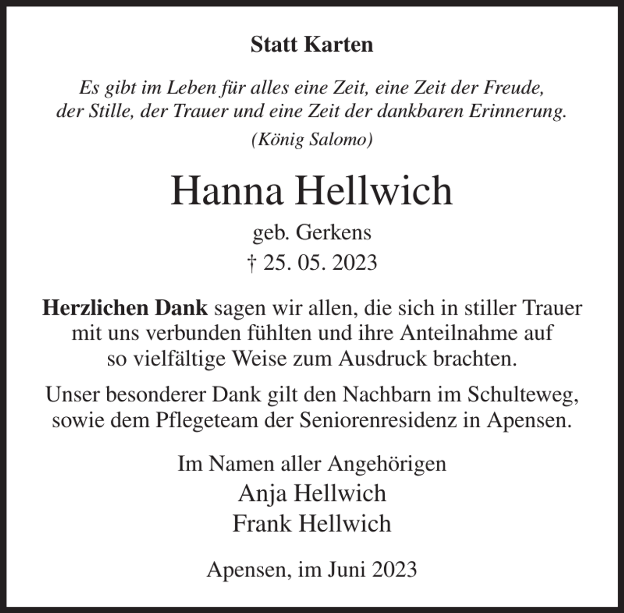 <p>Statt Karten<br />Es gibt im Leben für alles eine Zeit, eine Zeit der Freude,<br />der Stille, der Trauer und eine Zeit der dankbaren Erinnerung.<br />(König Salomo)<br />Hanna Hellwich<br />geb. Gerkens<br />† 25. 05. 2023<br />Herzlichen Dank sagen wir allen, die sich in stiller Trauer mit uns verbunden fühlten und ihre Anteilnahme auf<br />so vielfältige Weise zum Ausdruck brachten.<br />Unser besonderer Dank gilt den Nachbarn im Schulteweg, sowie dem Pflegeteam der Seniorenresidenz in Apensen.<br />Im Namen aller Angehörigen<br />Anja Hellwich<br />Frank Hellwich<br />Apensen, im Juni 2023</p>