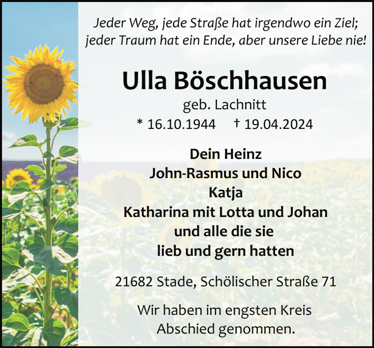 <p>Jeder Weg, jede Straße hat irgendwo ein Ziel;<br />jeder Traum hat ein Ende, aber unsere Liebe nie!</p><p>Ulla Böschhausen<br />geb. Lachnitt<br />* 16.10.1944 † 19.04.2024</p><p>Dein Heinz<br />John-Rasmus und Nico<br />Katja<br />Katharina mit Lotta und Johan<br />und alle die sie<br />lieb und gern hatten<br />21682 Stade, Schölischer Straße 71<br />Wir haben im engsten Kreis<br />Abschied genommen.</p>
