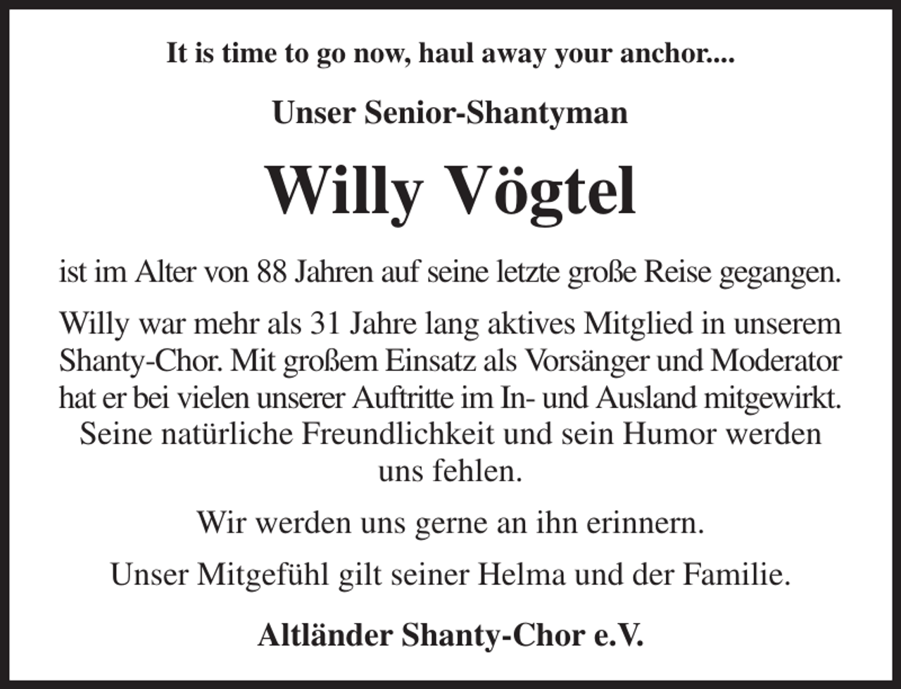 <p>It is time to go now, haul away your anchor....<br />Unser Senior-Shantyman<br />Willy Vögtel<br />ist im Alter von 88 Jahren auf seine letzte große Reise gegangen.<br />Willy war mehr als 31 Jahre lang aktives Mitglied in unserem<br />Shanty-Chor. Mit großem Einsatz als Vorsänger und Moderator<br />hat er bei vielen unserer Auftritte im In- und Ausland mitgewirkt.<br />Seine natürliche Freundlichkeit und sein Humor werden uns fehlen.<br />Wir werden uns gerne an ihn erinnern.<br />Unser Mitgefühl gilt seiner Helma und der Familie.<br />Altländer Shanty-Chor e.V.</p>