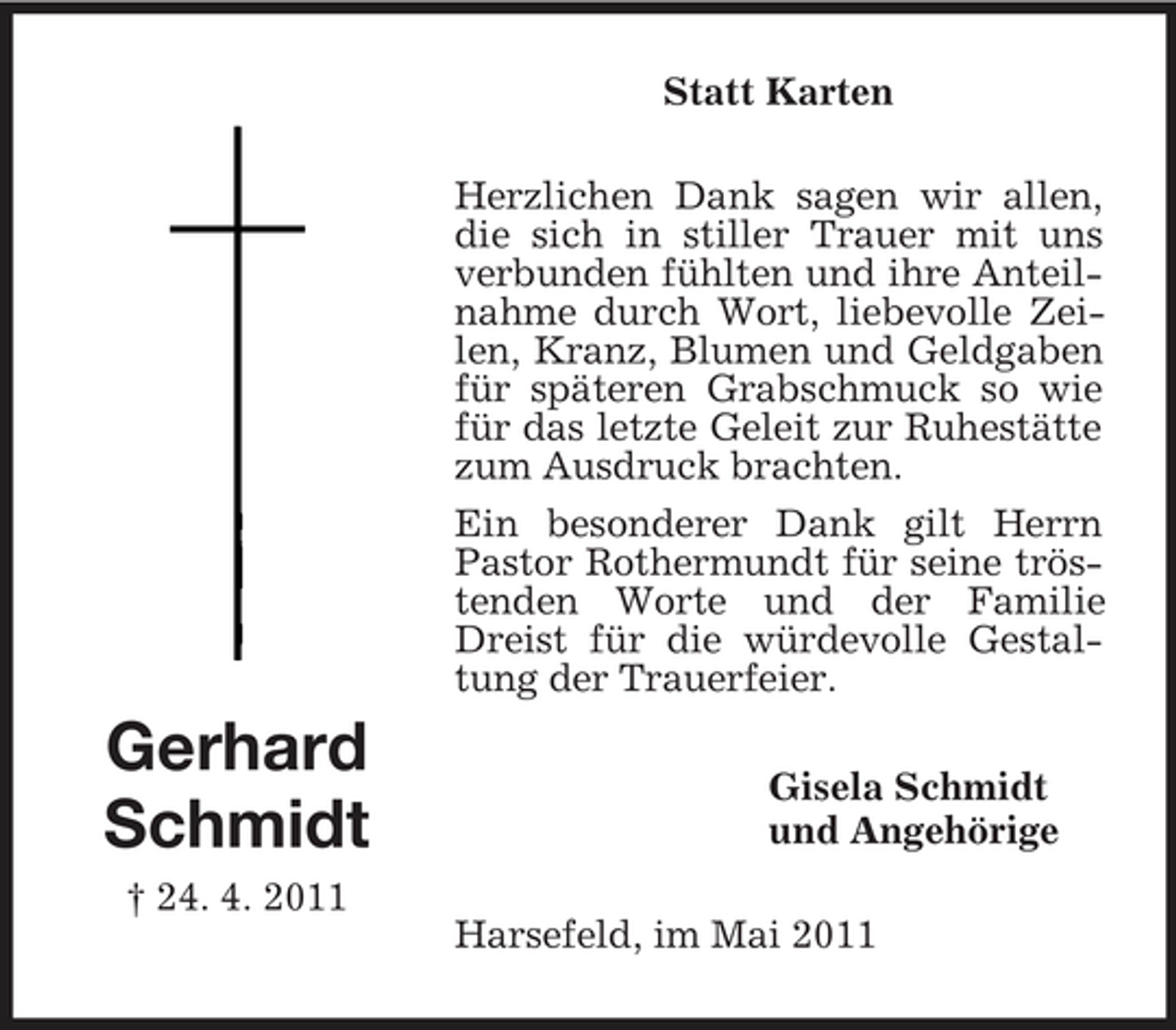 <p>Statt Karten Herzlichen Dank sagen wir allen, die sich in stiller Trauer mit uns verbunden fühlten und ihre Anteilnahme durch Wort, liebevolle Zeilen, Kranz, Blumen und Geldgaben für späteren Grabschmuck so wie für das letzte Geleit zur Ruhestätte zum Ausdruck brachten. Ein besonderer Dank gilt Herrn Pastor Rothermundt für seine tröstenden Worte und der Familie Dreist für die würdevolle Gestaltung der Trauerfeier.</p><p>Gerhard Schmidt<br />† 24. 4. 2011</p><p>Gisela Schmidt und Angehörige Harsefeld, im Mai 2011</p>