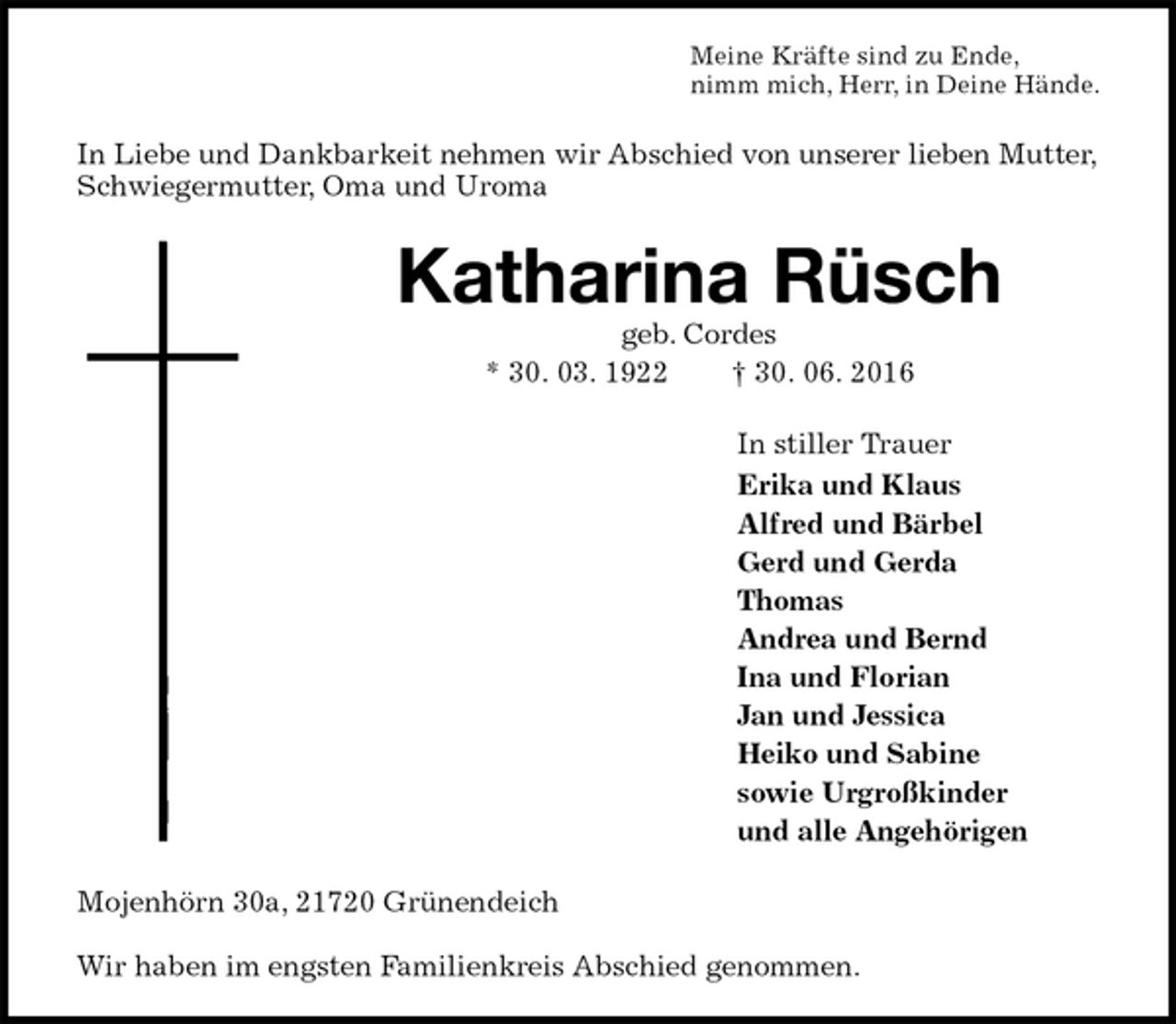 <p>Meine Kräfte sind zu Ende,<br />nimm mich, Herr, in Deine Hände.<br />In Liebe und Dankbarkeit nehmen wir Abschied von unserer lieben Mutter, Schwiegermutter, Oma und Uroma<br />Katharina Rüsch<br />geb. Cordes<br />* 30. 03. 1922 † 30. 06. 2016<br />In stiller Trauer<br />Erika und Klaus<br />Alfred und Bärbel<br />Gerd und Gerda<br />Thomas<br />Andrea und Bernd<br />Ina und Florian<br />Jan und Jessica<br />Heiko und Sabine<br />sowie Urgroßkinder<br />und alle Angehörigen<br />Mojenhörn 30a, 21720 Grünendeich</p>
<p>Wir haben im engsten Familienkreis Abschied genommen.</p>