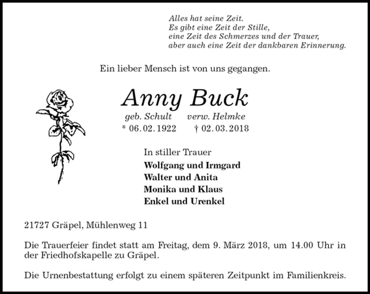 <p>Alles hat seine Zeit.<br />Es gibt eine Zeit der Stille,<br />eine Zeit des Schmerzes und der Trauer,<br />aber auch eine Zeit der dankbaren Erinnerung.<br />Ein lieber Mensch ist von uns gegangen.<br />Anny Buck<br />geb. Schult verw. Helmke<br />* 06. 02. 1922 † 02. 03. 2018<br />In stiller Trauer<br />Wolfgang und Irmgard<br />Walter und Anita<br />Monika und Klaus<br />Enkel und Urenkel<br />21727 Gräpel, Mühlenweg 11</p><p>Die Trauerfeier findet statt am Freitag, dem 9. März 2018, um 14.00 Uhr in<br />der Friedhofskapelle zu Gräpel.</p><p>Die Urnenbestattung erfolgt zu einem späteren Zeitpunkt im Familienkreis.</p>