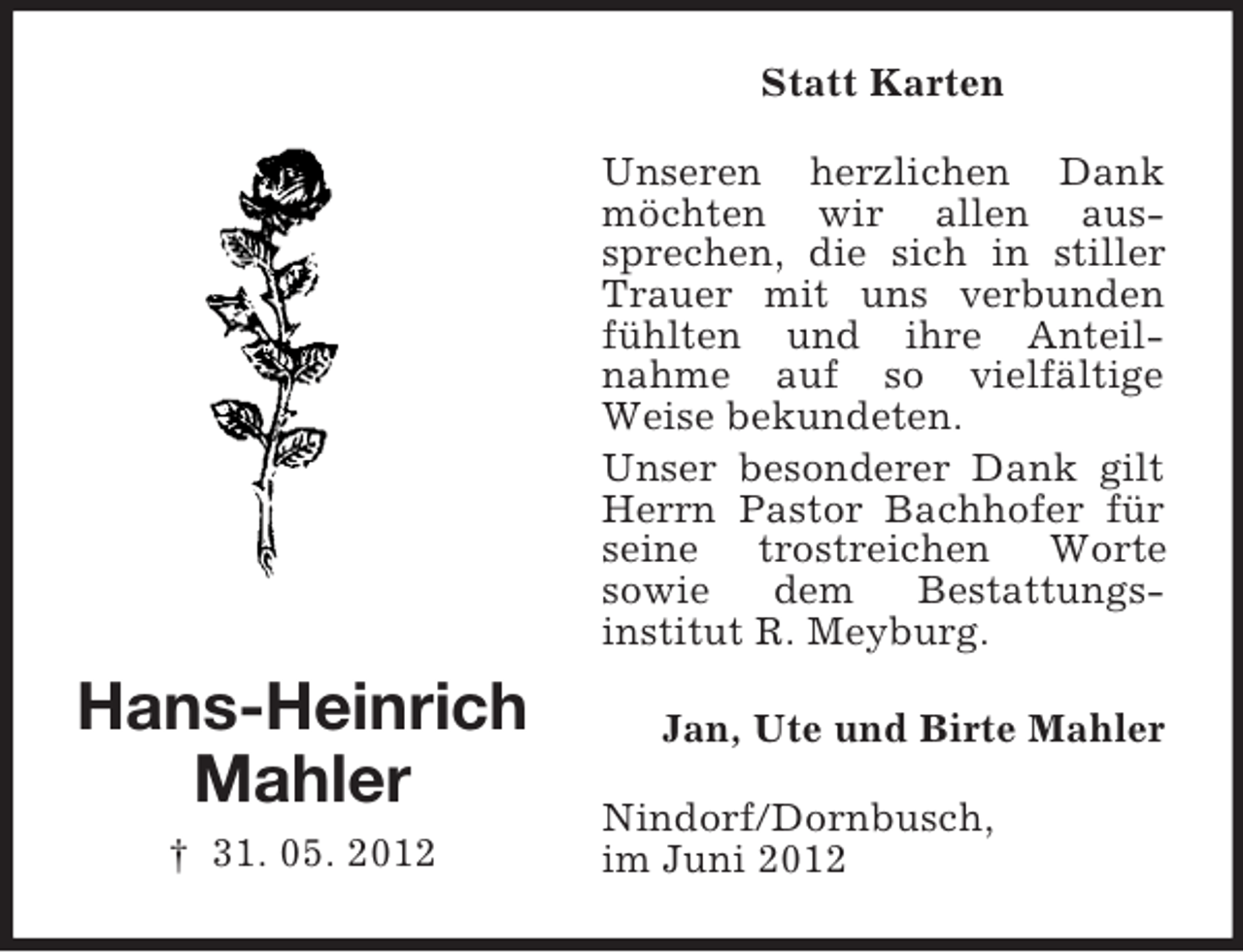 <p>Hans-Heinrich<br />Mahler<br />† 31. 05. 2012<br />Statt Karten<br />Unseren herzlichen Dank möchten wir allen aus-<br />sprechen, die sich in stiller Trauer mit uns verbunden fühlten und ihre Anteil-<br />nahme auf so vielfältige Weise bekundeten.<br />Unser besonderer Dank gilt Herrn Pastor Bachhofer für<br />seine trostreichen Worte<br />sowie dem Bestattungs-<br />institut R. Meyburg.<br />Jan, Ute und Birte Mahler<br />Nindorf/Dornbusch,<br />im Juni 2012</p>