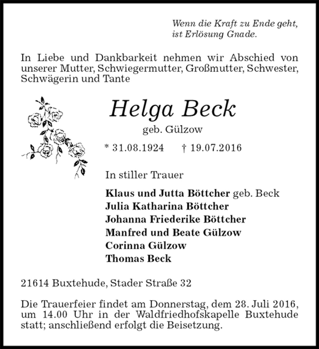 <p>Wenn die Kraft zu Ende geht,<br />ist Erlösung Gnade.<br />In Liebe und Dankbarkeit nehmen wir Abschied von<br />unserer Mutter, Schwiegermutter, Großmutter, Schwester, Schwägerin und Tante<br />Helga Beck<br />geb. Gülzow<br />* 31.08.1924 † 19.07.2016<br />In stiller Trauer<br />Klaus und Jutta Böttcher geb. Beck<br />Julia Katharina Böttcher<br />Johanna Friederike Böttcher<br />Manfred und Beate Gülzow<br />Corinna Gülzow<br />Thomas Beck<br />21614 Buxtehude, Stader Straße 32</p>
<p>Die Trauerfeier findet am Donnerstag, dem 28. Juli 2016, um 14.00 Uhr in der Waldfriedhofskapelle Buxtehude statt; anschließend erfolgt die Beisetzung.</p>
