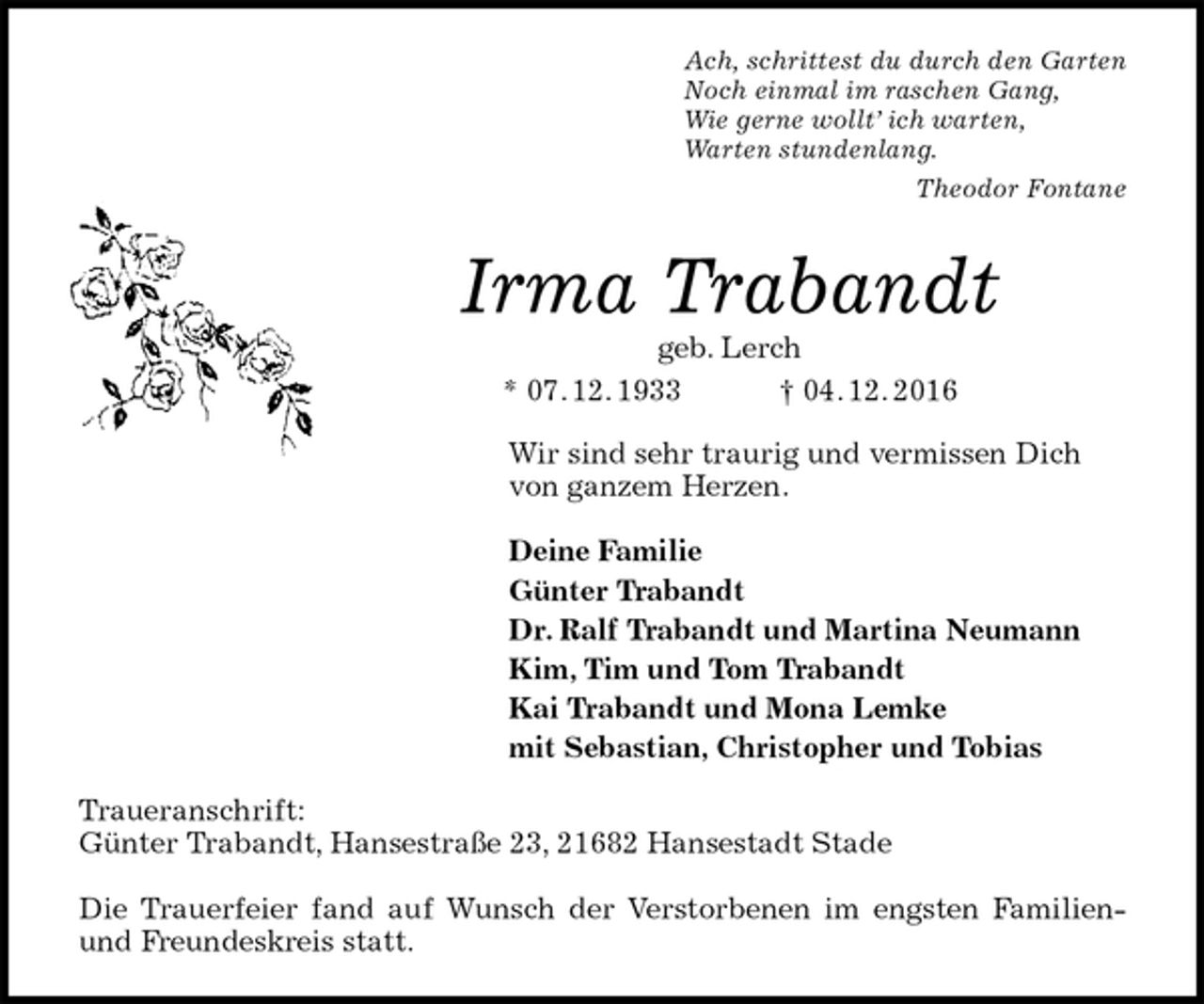<p>Ach, schrittest du durch den Garten<br />Noch einmal im raschen Gang,<br />Wie gerne wollt’ ich warten,<br />Warten stundenlang.<br />Theodor Fontane<br />Irma Trabandt<br />geb. Lerch<br />* 07. 12. 1933 † 04. 12. 2016<br />Wir sind sehr traurig und vermissen Dich<br />von ganzem Herzen.</p>
<p>Deine Familie<br />Günter Trabandt<br />Dr. Ralf Trabandt und Martina Neumann<br />Kim, Tim und Tom Trabandt<br />Kai Trabandt und Mona Lemke<br />mit Sebastian, Christopher und Tobias<br />Traueranschrift:<br />Günter Trabandt, Hansestraße 23, 21682 Hansestadt Stade</p>
<p>Die Trauerfeier fand auf Wunsch der Verstorbenen im engsten Familien- und Freundeskreis statt.</p>