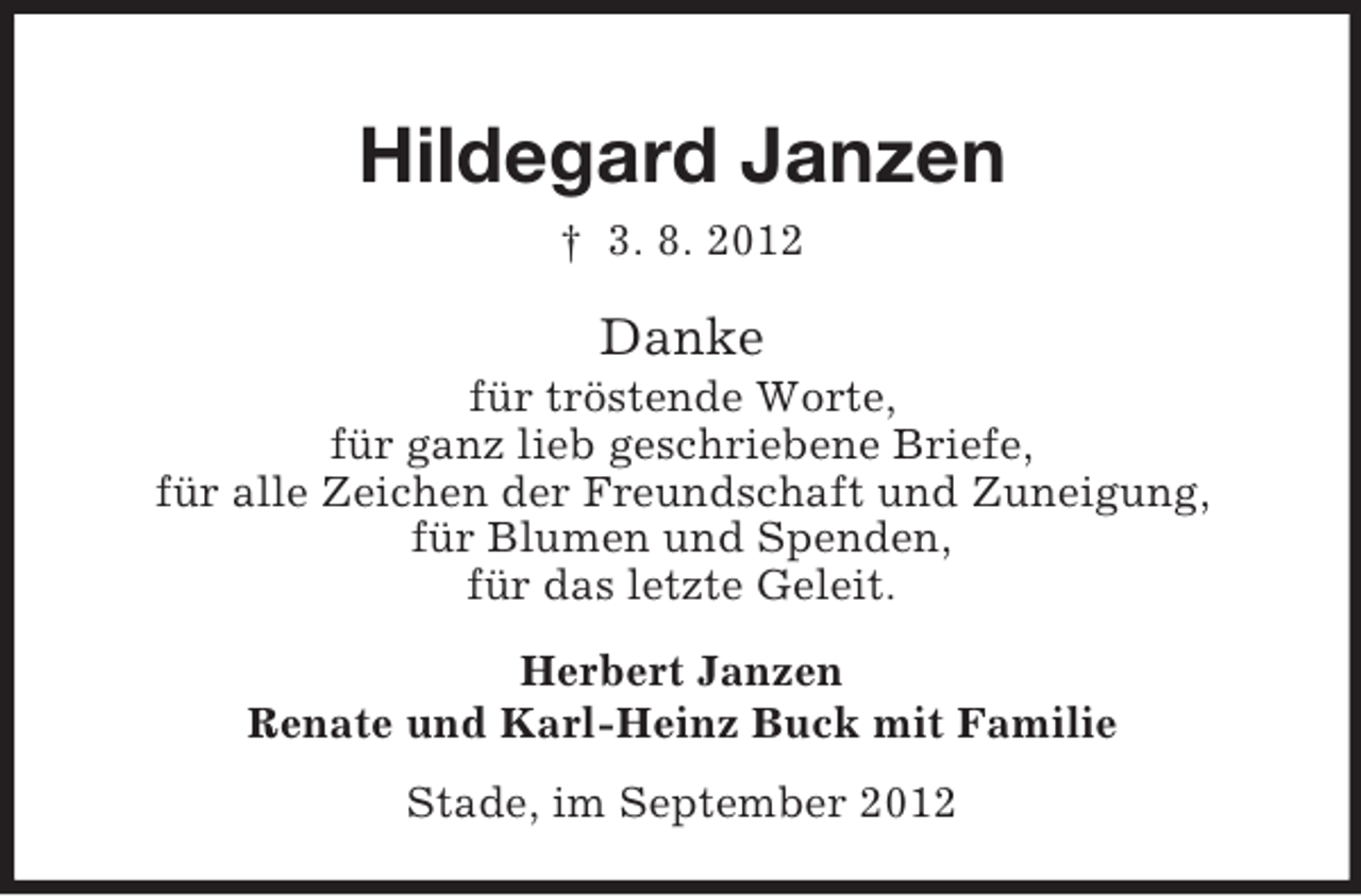 <p>Hildegard Janzen<br />† 3. 8. 2012</p><p>Danke<br />für tröstende Worte,<br />für ganz lieb geschriebene Briefe,<br />für alle Zeichen der Freundschaft und Zuneigung,<br />für Blumen und Spenden,<br />für das letzte Geleit.<br />Herbert Janzen<br />Renate und Karl-Heinz Buck mit Familie<br />Stade, im September 2012</p>