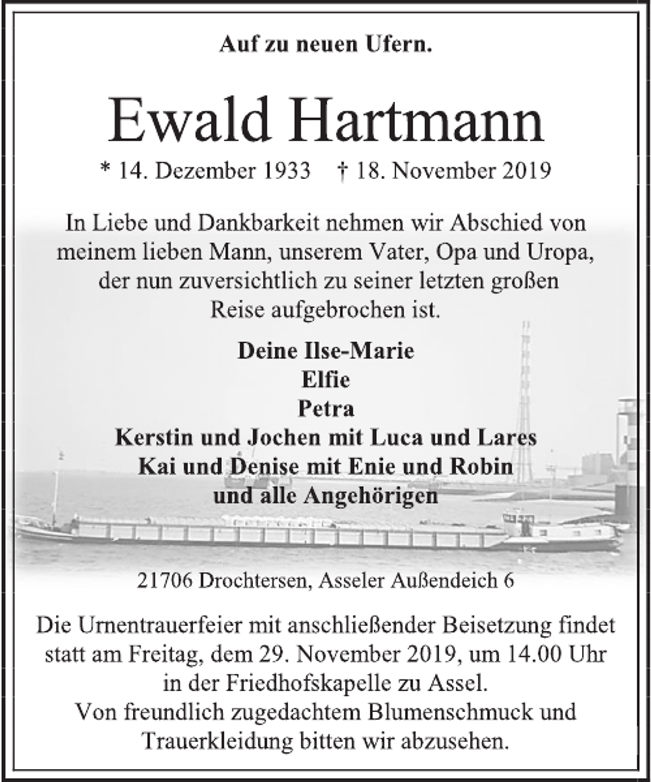 <p>Auf zu neuen Ufern.<br />Ewald Hartmann<br />* 14. Dezember 1933 † 18. November 2019<br />In Liebe und Dankbarkeit nehmen wir Abschied von meinem lieben Mann, unserem Vater, Opa und Uropa,<br />der nun zuversichtlich zu seiner letzten großen<br />Reise aufgebrochen ist.<br />Deine Ilse-Marie<br />Elfie<br />Petra<br />Kerstin und Jochen mit Luca und Lares<br />Kai und Denise mit Enie und Robin<br />und alle Angehörigen<br />21706 Drochtersen, Asseler Außendeich 6<br />Die Urnentrauerfeier mit anschließender Beisetzung findet statt am Freitag, dem 29. November 2019, um 14.00 Uhr<br />in der Friedhofskapelle zu Assel.<br />Von freundlich zugedachtem Blumenschmuck und Trauerkleidung bitten wir abzusehen.</p>