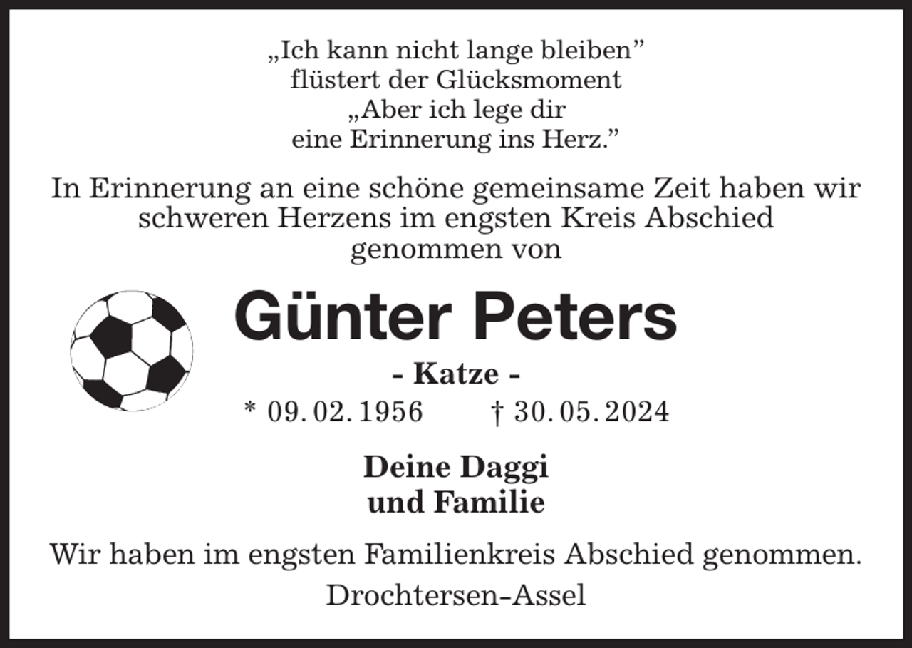 <p>„Ich kann nicht lange bleiben”<br />flüstert der Glücksmoment<br />„Aber ich lege dir<br />eine Erinnerung ins Herz.”<br />In Erinnerung an eine schöne gemeinsame Zeit haben wir schweren Herzens im engsten Kreis Abschied<br />genommen von<br />Günter Peters<br />- Katze -<br />* 09. 02. 1956 † 30. 05. 2024<br />Deine Daggi<br />und Familie<br />Wir haben im engsten Familienkreis Abschied genommen.<br />Drochtersen-Assel</p>