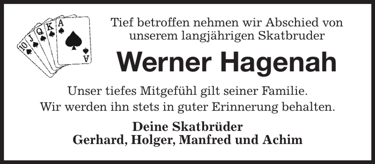 <p>Tief betroffen nehmen wir Abschied von<br />unserem langjährigen Skatbruder<br />Werner Hagenah<br />Unser tiefes Mitgefühl gilt seiner Familie.<br />Wir werden ihn stets in guter Erinnerung behalten.<br />Deine Skatbrüder<br />Gerhard, Holger, Manfred und Achim</p>