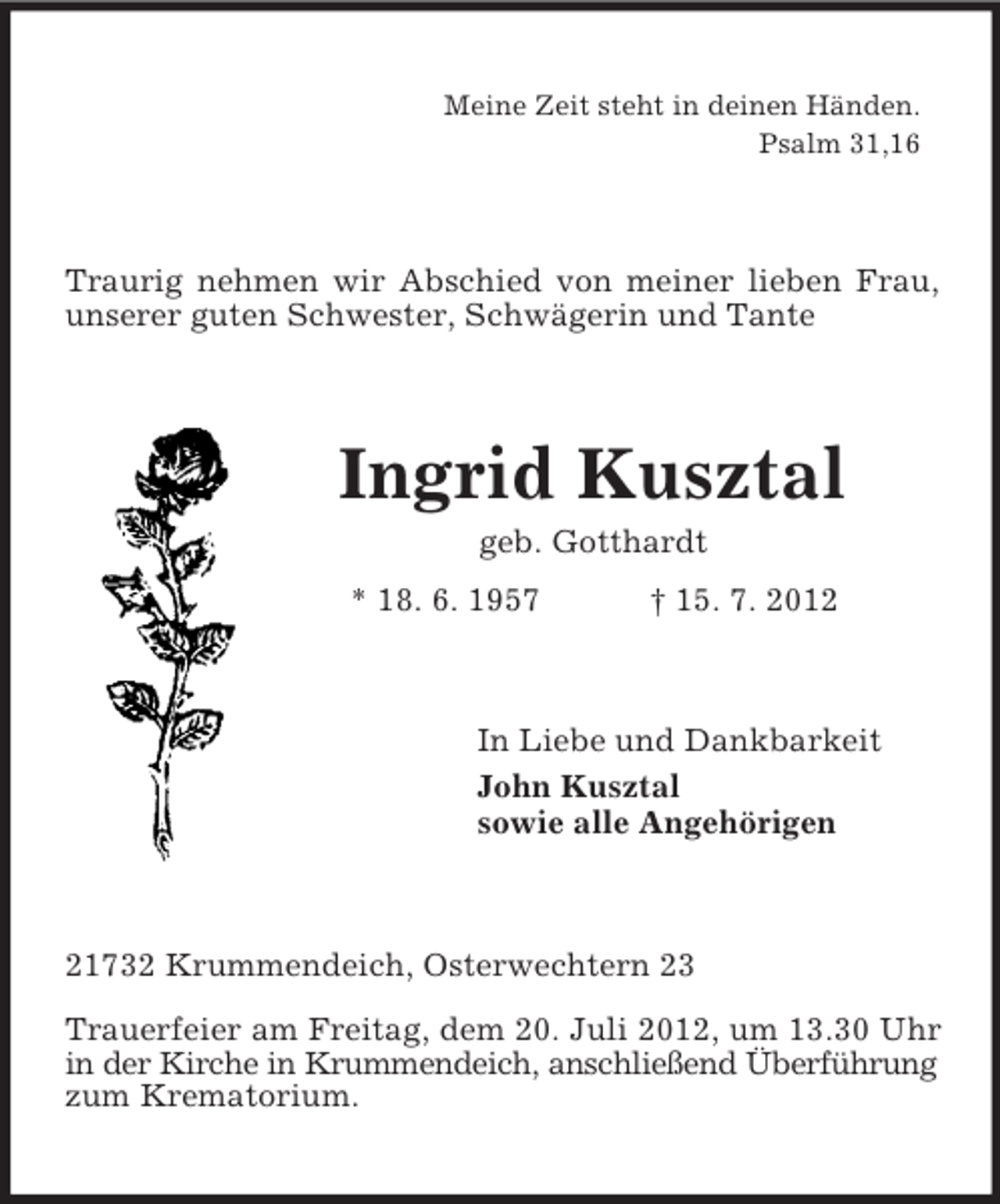 <p>Meine Zeit steht in deinen Händen.<br />Psalm 31,16</p><p>Traurig nehmen wir Abschied von meiner lieben Frau,<br />unserer guten Schwester, Schwägerin und Tante</p><p>Ingrid Kusztal<br />geb. Gotthardt<br />* 18. 6. 1957</p><p>† 15. 7. 2012</p><p>In Liebe und Dankbarkeit<br />John Kusztal<br />sowie alle Angehörigen</p><p>21732 Krummendeich, Osterwechtern 23<br />Trauerfeier am Freitag, dem 20. Juli 2012, um 13.30 Uhr<br />in der Kirche in Krummendeich, anschließend Überführung<br />zum Krematorium.</p>