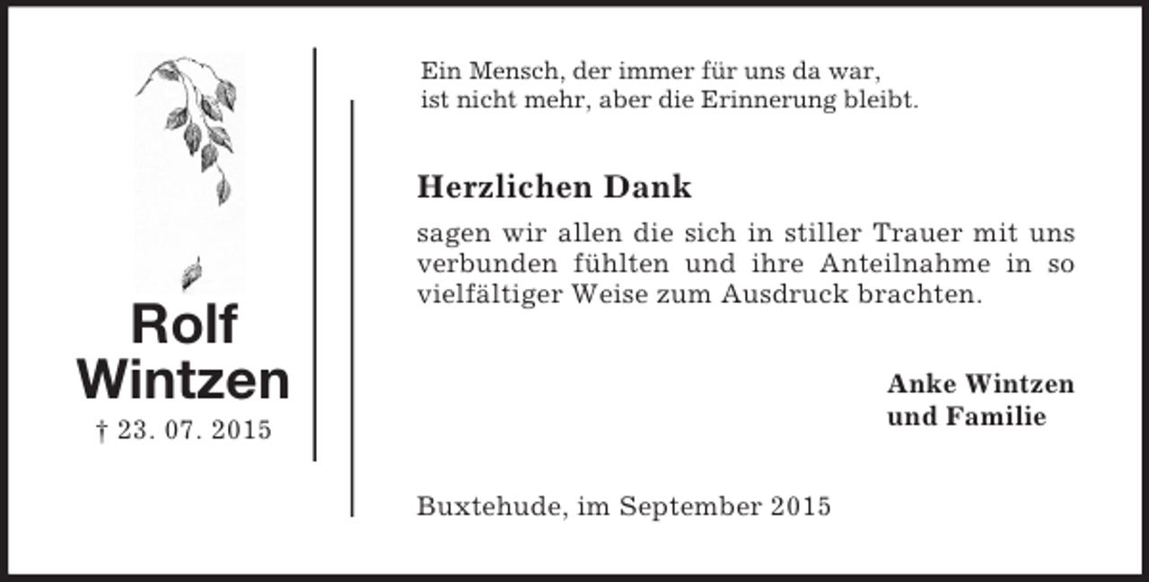 <p>Rolf<br />Wintzen<br />† 23. 07. 2015<br />Ein Mensch, der immer für uns da war,<br />ist nicht mehr, aber die Erinnerung bleibt.<br />Herzlichen Dank<br />sagen wir allen die sich in stiller Trauer mit uns verbunden fühlten und ihre Anteilnahme in so vielfältiger Weise zum Ausdruck brachten.<br />Anke Wintzen<br />und Familie<br />Buxtehude, im September 2015</p>