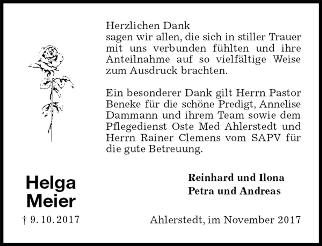 <p>Herzlichen Dank<br />sagen wir allen, die sich in stiller Trauer mit uns verbunden fühlten und ihre Anteilnahme auf so vielfältige Weise zum Ausdruck brachten.</p><p>Ein besonderer Dank gilt Herrn Pastor Beneke für die schöne Predigt, Annelise Dammann und ihrem Team sowie dem Pflegedienst Oste Med Ahlerstedt und Herrn Rainer Clemens vom SAPV für die gute Betreuung.<br />Reinhard und Ilona<br />Petra und Andreas<br />Ahlerstedt, im November 2017<br />Helga<br />Meier<br />† 9. 10. 2017</p>
