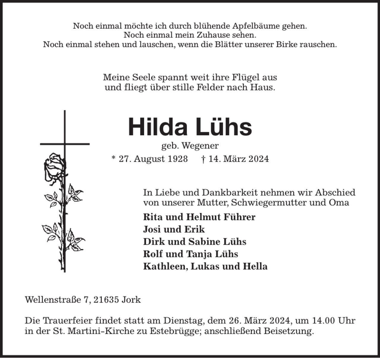 <p>Noch einmal möchte ich durch blühende Apfelbäume gehen.<br />Noch einmal mein Zuhause sehen.<br />Noch einmal stehen und lauschen, wenn die Blätter unserer Birke rauschen.<br />Meine Seele spannt weit ihre Flügel aus<br />und fliegt über stille Felder nach Haus.<br />Hilda Lühs<br />geb. Wegener<br />* 27. August 1928 † 14. März 2024<br />In Liebe und Dankbarkeit nehmen wir Abschied<br />von unserer Mutter, Schwiegermutter und Oma<br />Rita und Helmut Führer<br />Josi und Erik<br />Dirk und Sabine Lühs<br />Rolf und Tanja Lühs<br />Kathleen, Lukas und Hella<br />Wellenstraße 7, 21635 Jork</p><p>Die Trauerfeier findet statt am Dienstag, dem 26. März 2024, um 14.00 Uhr<br />in der St. Martini-Kirche zu Estebrügge; anschließend Beisetzung.</p>