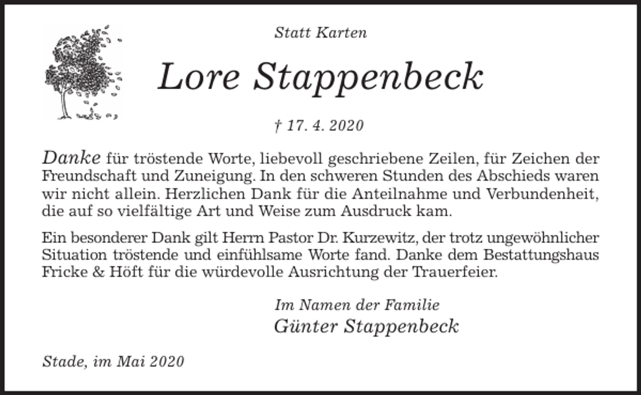 <p>Statt Karten<br />Lore Stappenbeck<br />† 17. 4. 2020<br />Danke für tröstende Worte, liebevoll geschriebene Zeilen, für Zeichen der<br />Freundschaft und Zuneigung. In den schweren Stunden des Abschieds waren<br />wir nicht allein. Herzlichen Dank für die Anteilnahme und Verbundenheit,<br />die auf so vielfältige Art und Weise zum Ausdruck kam.<br />Ein besonderer Dank gilt Herrn Pastor Dr. Kurzewitz, der trotz ungewöhnlicher<br />Situation tröstende und einfühlsame Worte fand. Danke dem Bestattungshaus<br />Fricke &amp; Höft für die würdevolle Ausrichtung der Trauerfeier.<br />Im Namen der Familie<br />Günter Stappenbeck<br />Stade, im Mai 2020</p>
