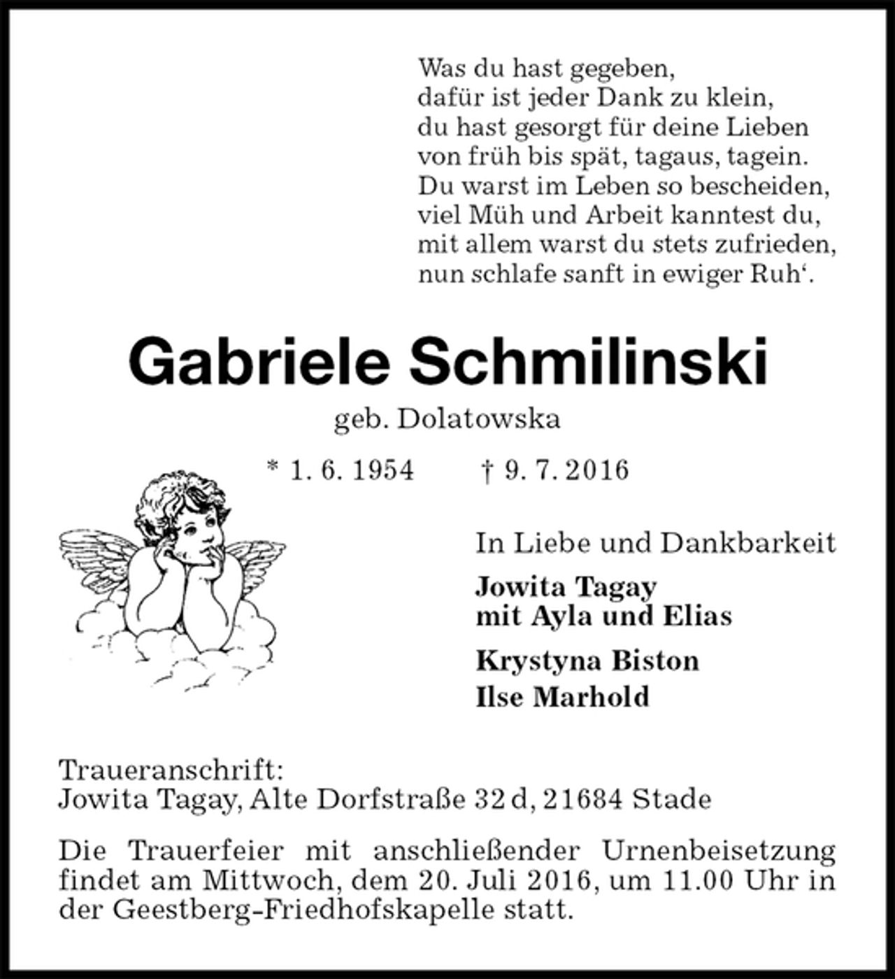 <p>Was du hast gegeben,<br />dafür ist jeder Dank zu klein,<br />du hast gesorgt für deine Lieben<br />von früh bis spät, tagaus, tagein.<br />Du warst im Leben so bescheiden,<br />viel Müh und Arbeit kanntest du,<br />mit allem warst du stets zufrieden,<br />nun schlafe sanft in ewiger Ruh‘.<br />Gabriele Schmilinski<br />geb. Dolatowska<br />* 1. 6. 1954 † 9. 7. 2016<br />In Liebe und Dankbarkeit<br />Jowita Tagay<br />mit Ayla und Elias<br />Krystyna Biston<br />Ilse Marhold<br />Traueranschrift:<br />Jowita Tagay, Alte Dorfstraße 32 d, 21684 Stade<br />Die Trauerfeier mit anschließender Urnenbeisetzung findet am Mittwoch, dem 20. Juli 2016, um 11.00 Uhr in der Geestberg-Friedhofskapelle statt.</p>