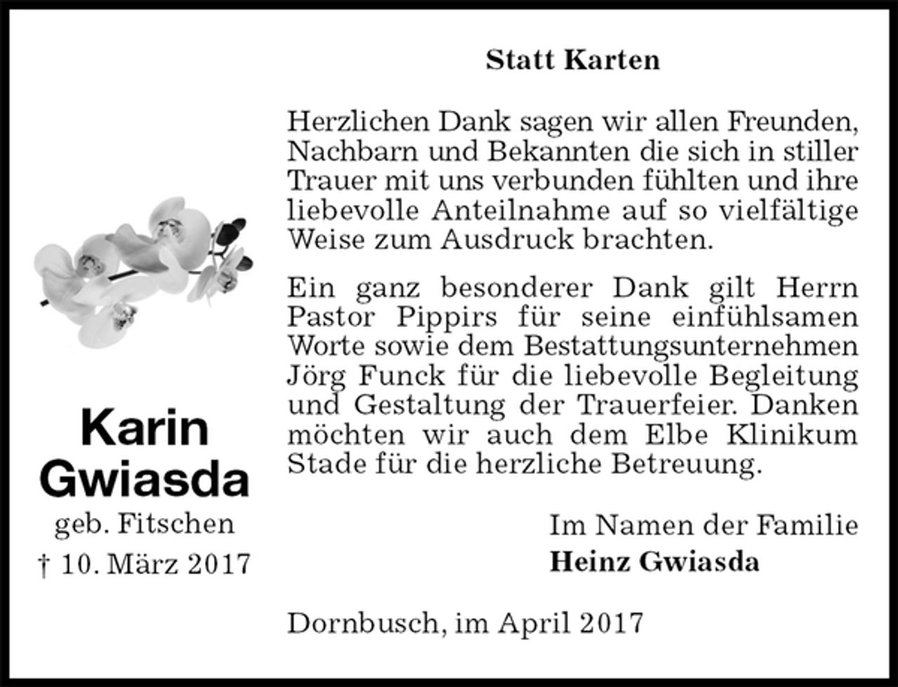 <p>Statt Karten<br />Herzlichen Dank sagen wir allen Freunden,<br />Nachbarn und Bekannten die sich in stiller<br />Trauer mit uns verbunden fühlten und ihre<br />liebevolle Anteilnahme auf so vielfältige<br />Weise zum Ausdruck brachten.<br />Ein ganz besonderer Dank gilt Herrn Pastor Pippirs für seine einfühlsamen Worte sowie dem Bestattungsunternehmen Jörg Funck für die liebevolle Begleitung und Gestaltung der Trauerfeier. Danken möchten wir auch dem Elbe Klinikum Stade für die herzliche Betreuung.<br />Im Namen der Familie<br />Heinz Gwiasda<br />Dornbusch, im April 2017<br />Karin<br />Gwiasda<br />geb. Fitschen<br />† 10. März 2017</p>