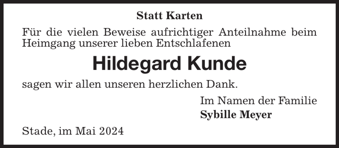 <p>Statt Karten<br />Für die vielen Beweise aufrichtiger Anteilnahme beim Heimgang unserer lieben Entschlafenen<br />Hildegard Kunde<br />sagen wir allen unseren herzlichen Dank.<br />Im Namen der Familie<br />Sybille Meyer<br />Stade, im Mai 2024</p>