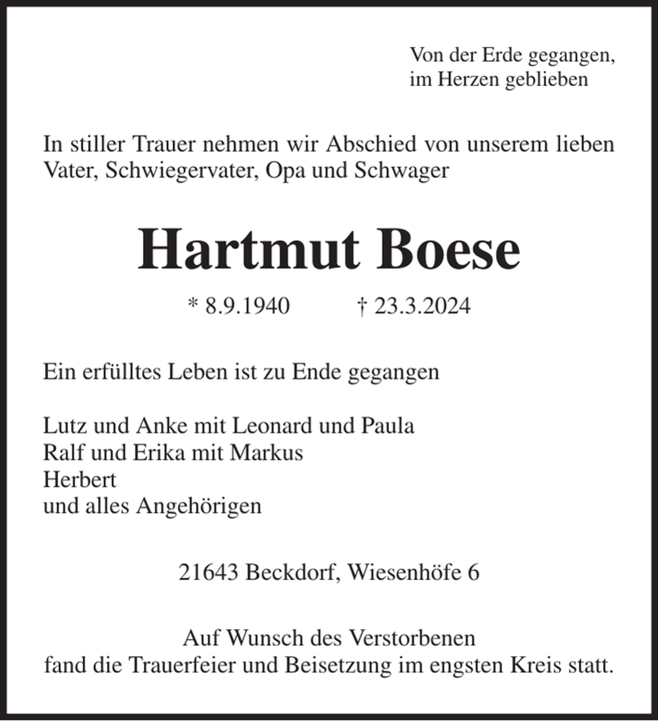 <p>Von der Erde gegangen,<br />im Herzen geblieben<br />In stiller Trauer nehmen wir Abschied von unserem lieben Vater, Schwiegervater, Opa und Schwager<br />Hartmut Boese<br />* 8.9.1940 † 23.3.2024<br />Ein erfülltes Leben ist zu Ende gegangen</p><p>Lutz und Anke mit Leonard und Paula<br />Ralf und Erika mit Markus<br />Herbert<br />und alles Angehörigen<br />21643 Beckdorf, Wiesenhöfe 6<br />Auf Wunsch des Verstorbenen<br />fand die Trauerfeier und Beisetzung im engsten Kreis statt.</p>