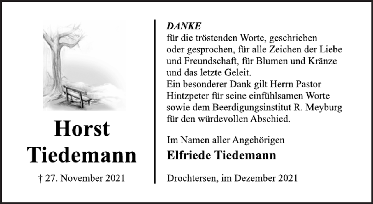 <p>DANKE<br />für die tröstenden Worte, geschrieben<br />oder gesprochen, für alle Zeichen der Liebe<br />und Freundschaft, für Blumen und Kränze<br />und das letzte Geleit.<br />Ein besonderer Dank gilt Herrn Pastor<br />Hintzpeter für seine einfühlsamen Worte<br />sowie dem Beerdigungsinstitut R. Meyburg<br />für den würdevollen Abschied.<br />Im Namen aller Angehörigen<br />Elfriede Tiedemann<br />Drochtersen, im Dezember 2021<br />Horst<br />Tiedemann<br />† 27. November 2021</p>