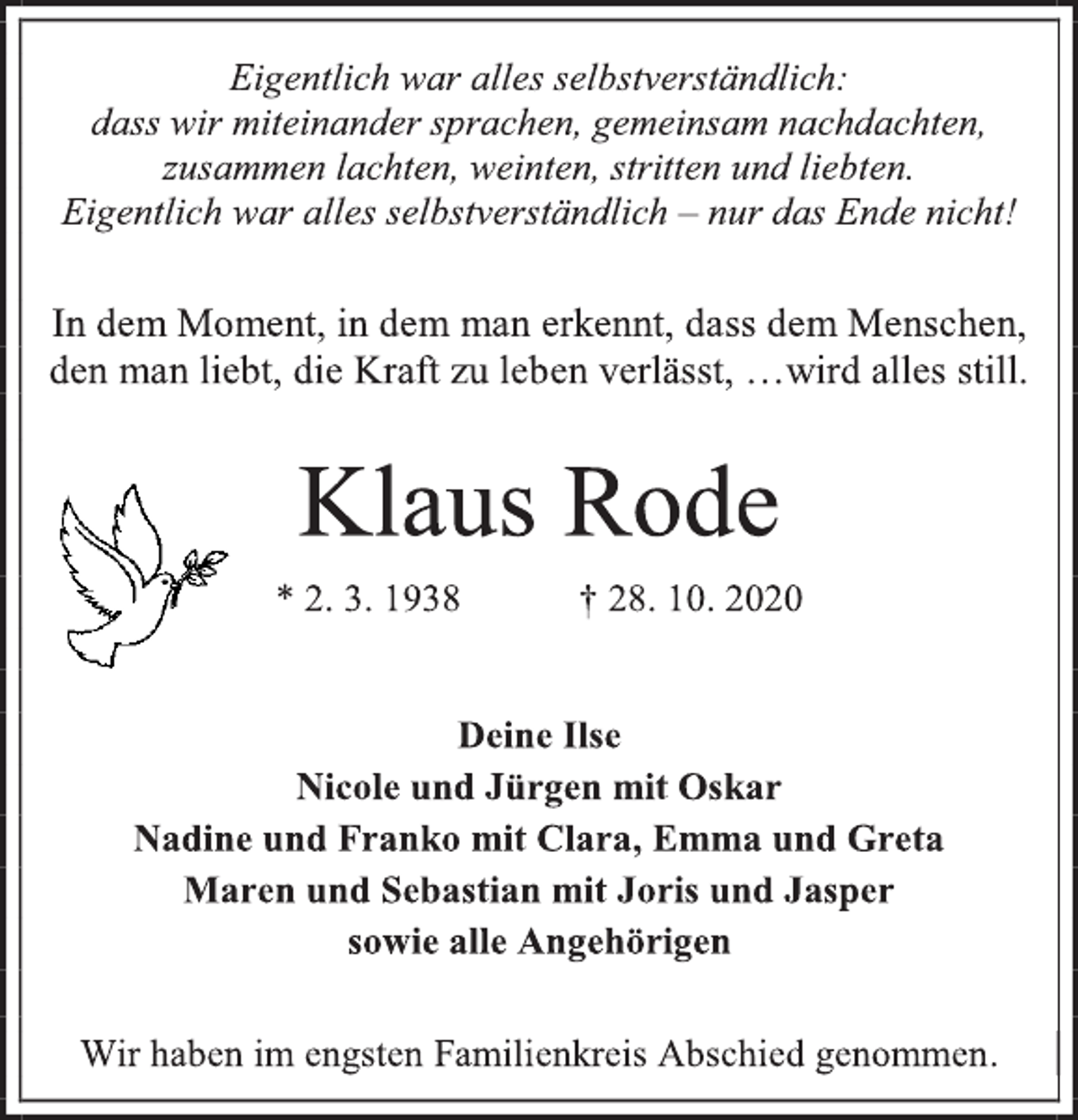 <p>Eigentlich war alles selbstverständlich: dass wir miteinander sprachen, gemeinsam nachdachten, zusammen lachten, weinten, stritten und liebten. Eigentlich war alles selbstverständlich - nur das Ende nicht!<br />In dem Moment, in dem man erkennt, dass dem Menschen, den man liebt, die Kraft zu leben verlässt, …wird alles still.<br />Klaus Rode * 2. 3. 1938 † 28. 10. 2020<br />Deine Ilse Nicole und Jürgen mit Oskar Nadine und Franko mit Clara, Emma und Greta Maren und Sebastian mit Joris und Jasper sowie alle Angehörigen<br />Wir haben im engsten Familienkreis Abschied genommen.</p>