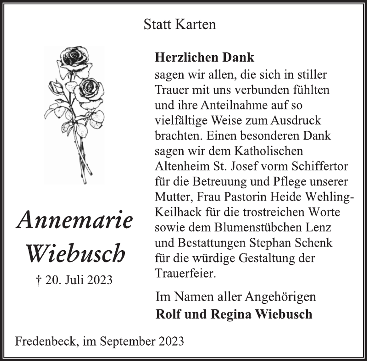 <p>Statt Karten</p>
<p>Annemarie<br />Wiebusch<br />† 20. Juli 2023</p>
<p>Herzlichen Dank<br />sagen wir allen, die sich in stiller<br />Trauer mit uns verbunden fühlten<br />und ihre Anteilnahme auf so<br />vielfältige Weise zum Ausdruck<br />brachten. Einen besonderen Dank<br />sagen wir dem Katholischen<br />Altenheim St. Josef vorm Schiffertor<br />für die Betreuung und Pflege unserer<br />Mutter, Frau Pastorin Heide WehlingKeilhack für die trostreichen Worte<br />sowie dem Blumenstübchen Lenz<br />und Bestattungen Stephan Schenk<br />für die würdige Gestaltung der<br />Trauerfeier.<br />Im Namen aller Angehörigen<br />Rolf und Regina Wiebusch<br />Fredenbeck, im September 2023</p>