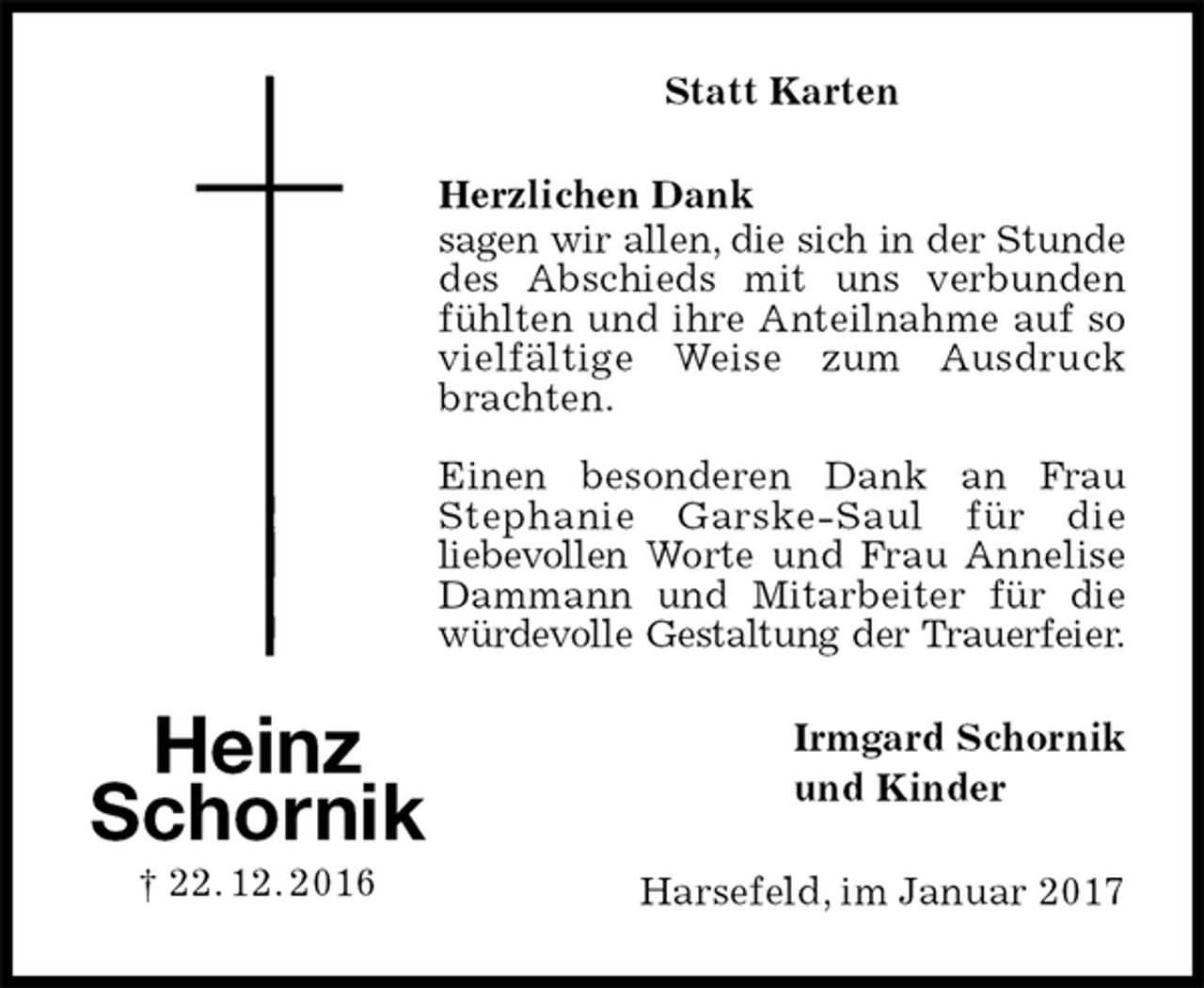<p>Statt Karten<br />Herzlichen Dank<br />sagen wir allen, die sich in der Stunde<br />des Abschieds mit uns verbunden fühlten und ihre Anteilnahme auf so vielfältige Weise zum Ausdruck brachten.</p><p>Einen besonderen Dank an Frau<br />Stephanie Garske-Saul für die<br />liebevollen Worte und Frau Annelise Dammann und Mitarbeiter für die würdevolle Gestaltung der Trauerfeier.<br />Irmgard Schornik<br />und Kinder<br />Harsefeld, im Januar 2017</p><p>Heinz<br />Schornik<br />† 22. 12. 2016</p>