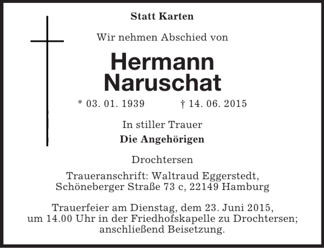 <p>Statt Karten<br />Wir nehmen Abschied von<br />Hermann<br />Naruschat<br />* 03. 01. 1939 † 14. 06. 2015<br />In stiller Trauer<br />Die Angehörigen<br />Drochtersen<br />Traueranschrift: Waltraud Eggerstedt,<br />Schöneberger Straße 73 c, 22149 Hamburg</p>
<p>Trauerfeier am Dienstag, dem 23. Juni 2015,<br />um 14.00 Uhr in der Friedhofskapelle zu Drochtersen; anschließend Beisetzung.</p>