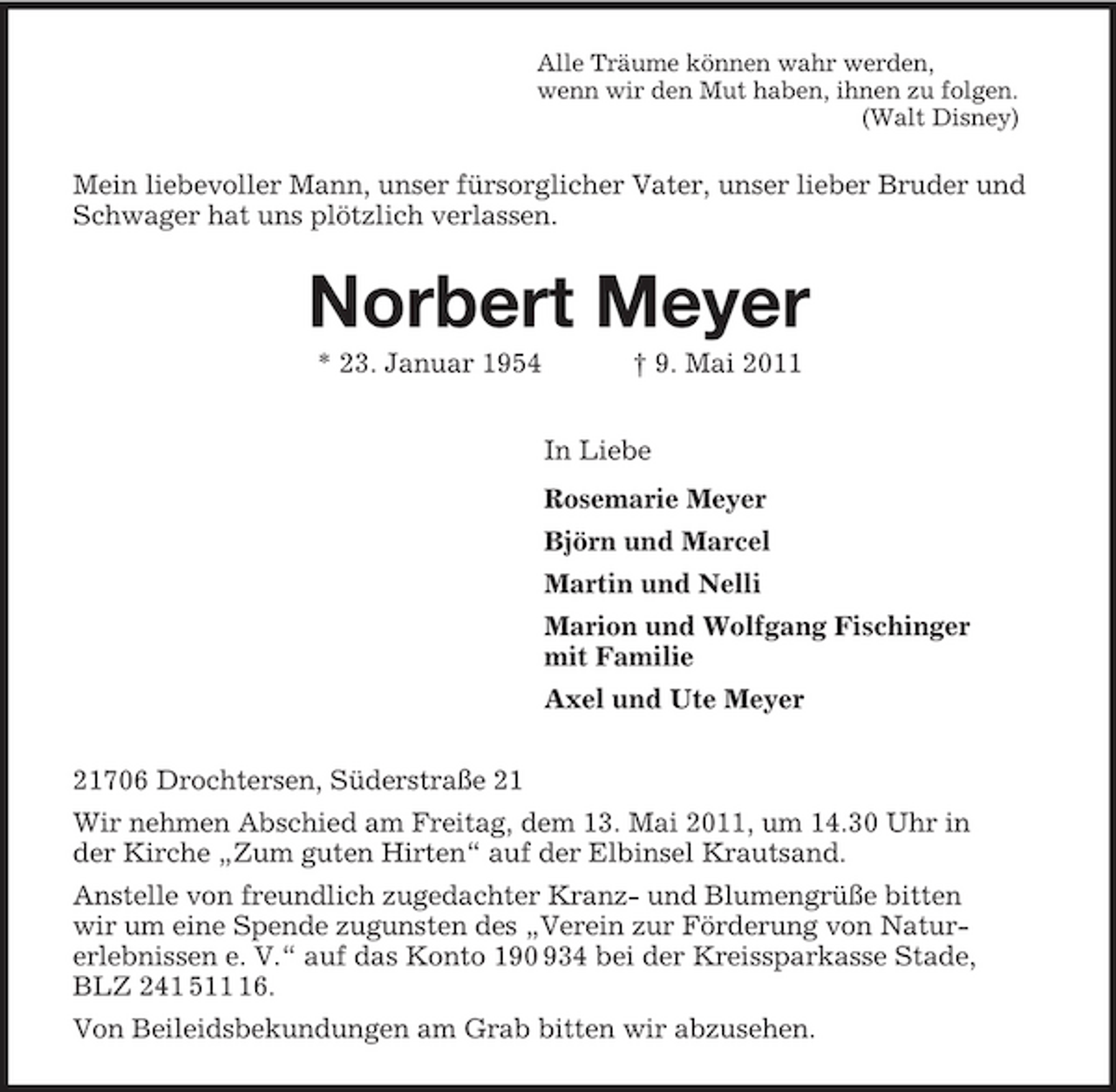 <p>Alle Träume können wahr werden,<br />wenn wir den Mut haben, ihnen zu folgen.<br />(Walt Disney)<br />Mein liebevoller Mann, unser fürsorglicher Vater, unser lieber Bruder und Schwager hat uns plötzlich verlassen.<br />Norbert Meyer<br />* 23. Januar 1954 † 9. Mai 2011<br />In Liebe<br />Rosemarie Meyer<br />Björn und Marcel<br />Martin und Nelli<br />Marion und Wolfgang Fischinger<br />mit Familie<br />Axel und Ute Meyer<br />21706 Drochtersen, Süderstraße 21<br />Wir nehmen Abschied am Freitag, dem 13. Mai 2011, um 14.30 Uhr in<br />der Kirche „Zum guten Hirten“ auf der Elbinsel Krautsand.<br />Anstelle von freundlich zugedachter Kranz- und Blumengrüße bitten<br />wir um eine Spende zugunsten des „Verein zur Förderung von Natur-<br />erlebnissen e. V.“ auf das Konto 190 934 bei der Kreissparkasse Stade,<br />BLZ 241 511 16.<br />Von Beileidsbekundungen am Grab bitten wir abzusehen.</p>