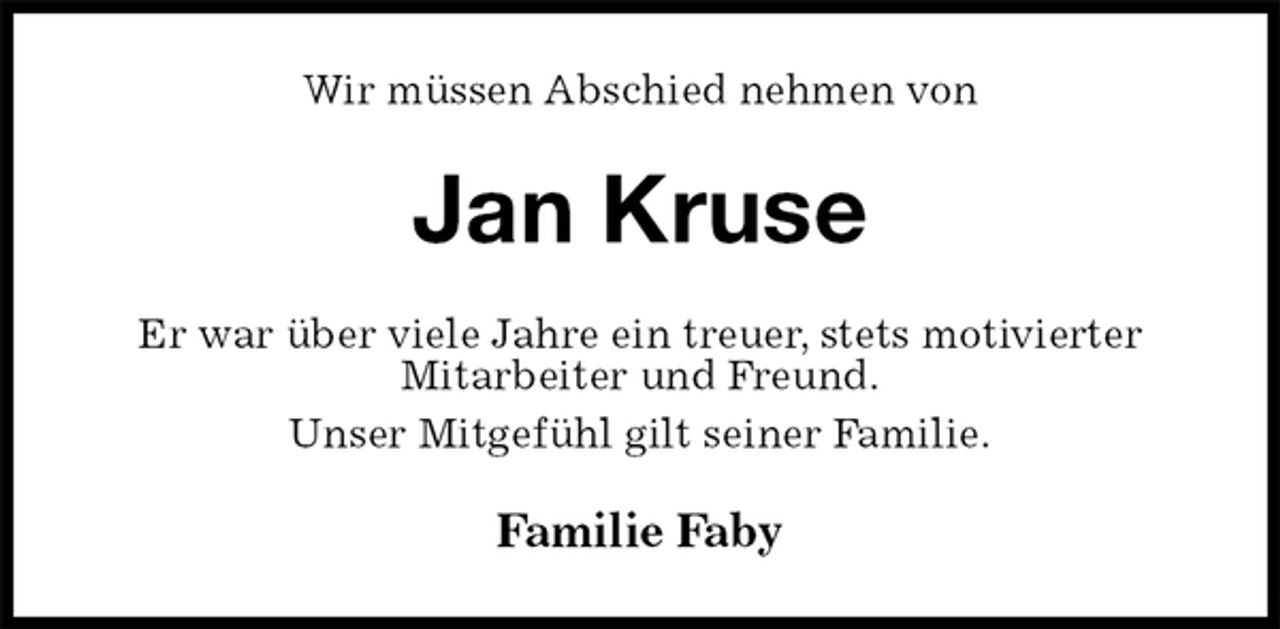 <p>Wir müssen Abschied nehmen von<br />Jan Kruse<br />Er war über viele Jahre ein treuer, stets motivierter<br />Mitarbeiter und Freund.<br />Unser Mitgefühl gilt seiner Familie.<br />Familie Faby</p>