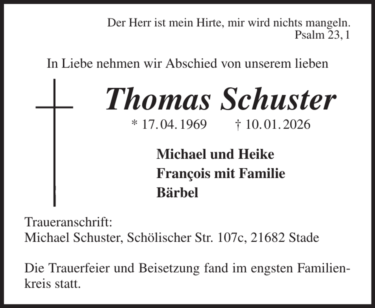 <p>Der Herr ist mein Hirte, mir wird nichts mangeln.<br />Psalm 23, 1<br />In Liebe nehmen wir Abschied von unserem lieben<br />Thomas Schuster<br />* 17. 04. 1969 † 10. 01. 2026<br />Michael und Heike<br />François mit Familie<br />Bärbel<br />Traueranschrift:<br />Michael Schuster, Schölischer Str. 107c, 21682 Stade</p><p>Die Trauerfeier und Beisetzung fand im engsten Familienkreis statt.</p>