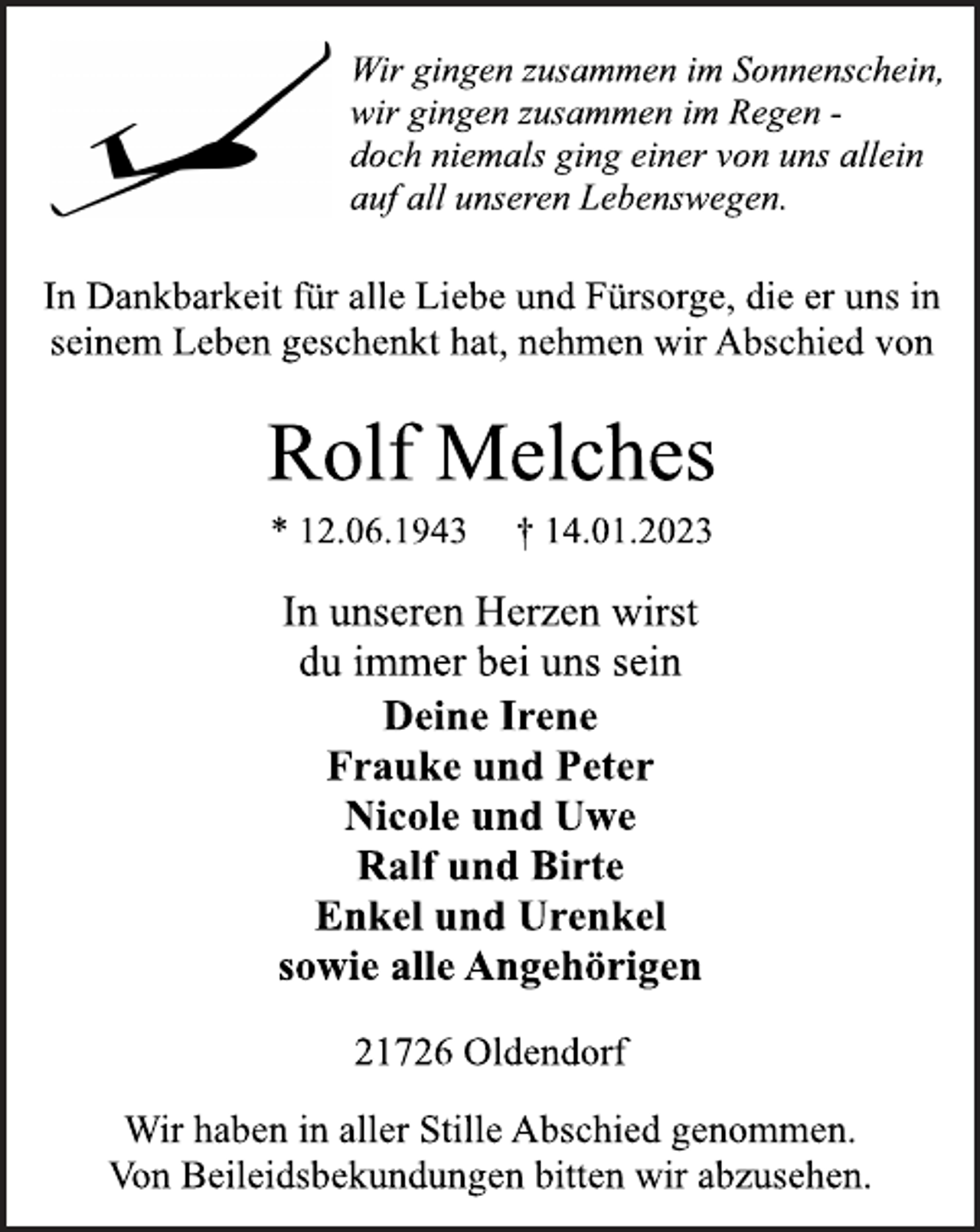 <p>Wir gingen zusammen im Sonnenschein,<br />wir gingen zusammen im Regen -<br />doch niemals ging einer von uns allein<br />auf all unseren Lebenswegen.<br />In Dankbarkeit für alle Liebe und Fürsorge, die er uns in<br />seinem Leben geschenkt hat, nehmen wir Abschied von<br />Rolf Melches<br />* 12.06.1943 † 14.01.2023<br />In unseren Herzen wirst<br />du immer bei uns sein<br />Deine Irene<br />Frauke und Peter<br />Nicole und Uwe<br />Ralf und Birte<br />Enkel und Urenkel<br />sowie alle Angehörigen<br />21726 Oldendorf<br />Wir haben in aller Stille Abschied genommen.<br />Von Beileidsbekundungen bitten wir abzusehen.</p>