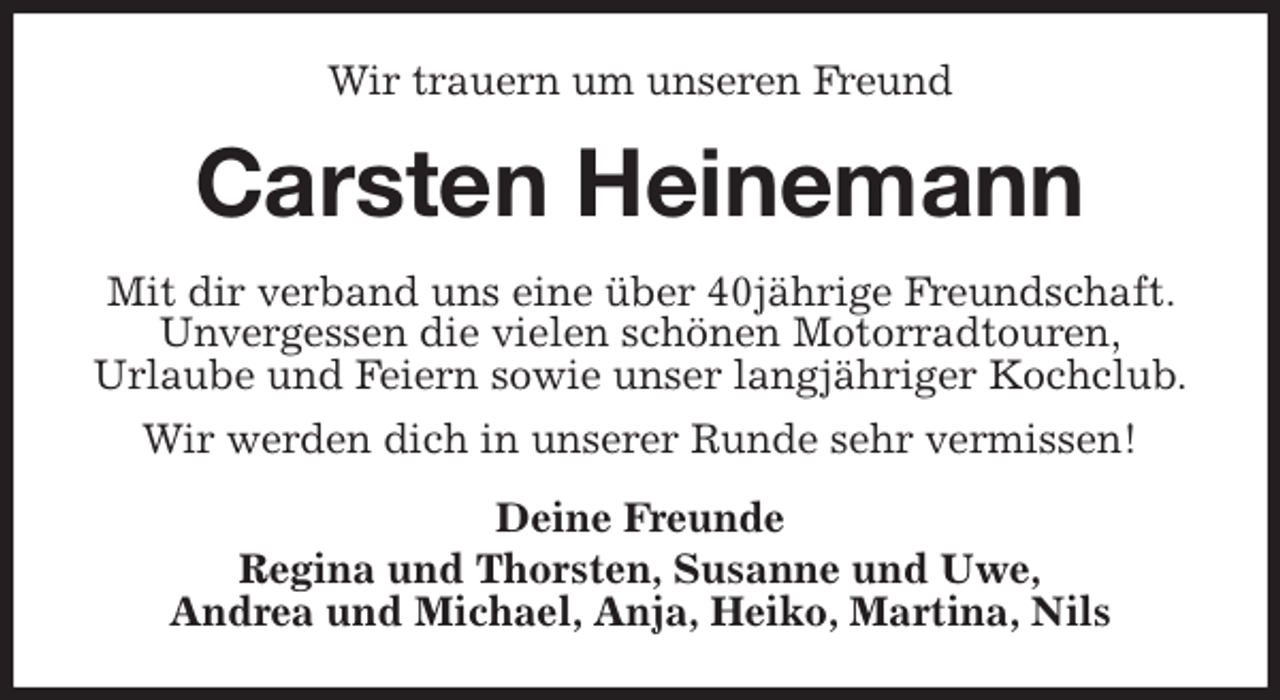 <p>Wir trauern um unseren Freund<br />Carsten Heinemann<br />Mit dir verband uns eine über 40jährige Freundschaft. Unvergessen die vielen schönen Motorradtouren,<br />Urlaube und Feiern sowie unser langjähriger Kochclub.<br />Wir werden dich in unserer Runde sehr vermissen!<br />Deine Freunde<br />Regina und Thorsten, Susanne und Uwe,<br />Andrea und Michael, Anja, Heiko, Martina, Nils</p>