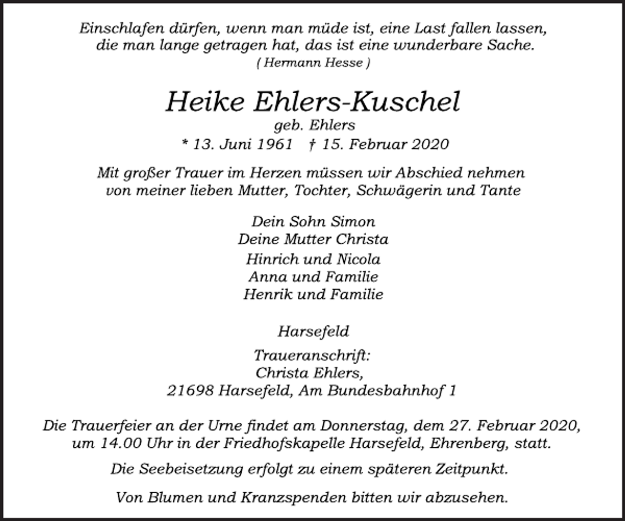 <p>Einschlafen dürfen, wenn man müde ist, eine Last fallen lassen,<br />die man lange getragen hat, das ist eine wunderbare Sache.<br />( Hermann Hesse )<br />Heike Ehlers-Kuschel<br />geb. Ehlers<br />* 13. Juni 1961 † 15. Februar 2020<br />Mit großer Trauer im Herzen müssen wir Abschied nehmen<br />von meiner lieben Mutter, Tochter, Schwägerin und Tante<br />Dein Sohn Simon<br />Deine Mutter Christa<br />Hinrich und Nicola<br />Anna und Familie<br />Henrik und Familie<br />Harsefeld<br />Traueranschrift:<br />Christa Ehlers,<br />21698 Harsefeld, Am Bundesbahnhof 1<br />Die Trauerfeier an der Urne findet am Donnerstag, dem 27. Februar 2020, um 14.00 Uhr in der Friedhofskapelle Harsefeld, Ehrenberg, statt.<br />Von Blumen und Kranzspenden bitten wir abzusehen.<br />Die Seebeisetzung erfolgt zu einem späteren Zeitpunkt.</p>