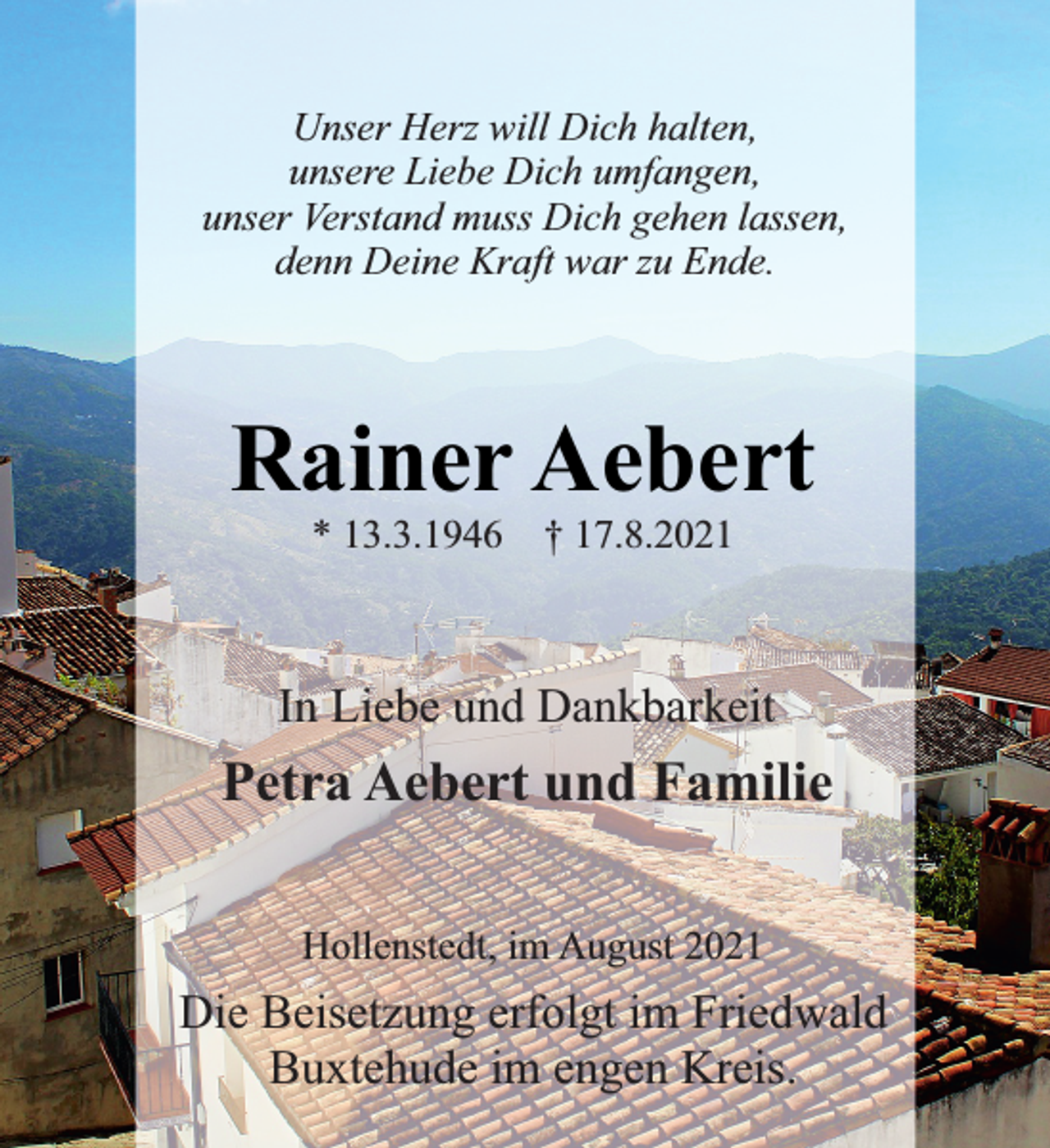 <p>Unser Herz will Dich halten,<br />unsere Liebe Dich umfangen,<br />unser Verstand muss Dich gehen lassen,<br />denn Deine Kraft war zu Ende.<br />RainerAebert<br />* 13.3.1946 † 17.8.2021</p>
<p>In Liebe und Dankbarkeit<br />Petra Aebert und Familie<br />Hollenstedt, im August 2021<br />Die Beisetzung erfolgt im Friedwald<br />Buxtehude im engen Kreis.</p>