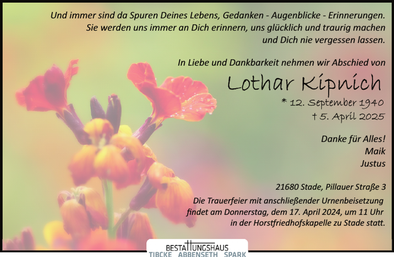 <p>Und immer sind da Spuren Deines Lebens, Gedanken ­ Augenblicke ­ Erinnerungen.<br />Sie werden uns immer an Dich erinnern, uns glücklich und traurig machen<br />und Dich nie vergessen lassen.<br />In Liebe und Dankbarkeit nehmen wir Abschied von</p><p>Danke für Alles!<br />Maik<br />Justus<br />21680 Stade, Pillauer Straße 3<br />Die Trauerfeier mit anschließender Urnenbeisetzung<br />ﬁndet am Donnerstag, dem 17. April 2024, um 11 Uhr<br />in der Hors�riedhofskapelle zu Stade sta�.</p>