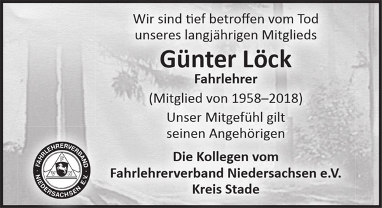 <p>Wir sind tief betroffen vom Tod<br />unseres langjährigen Mitglieds<br />Günter Löck<br />Fahrlehrer<br />(Mitglied von 1958-2018)<br />Unser Mitgefühl gilt<br />seinen Angehörigen<br />Die Kollegen vom<br />Fahrlehrerverband Niedersachsen e.V.<br />Kreis Stade</p>