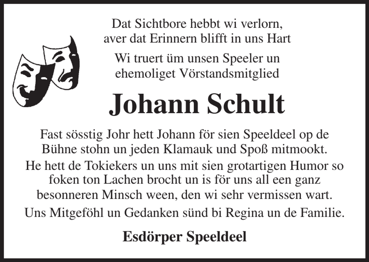 <p>Dat Sichtbore hebbt wi verlorn,<br />aver dat Erinnern blifft in uns Hart<br />Wi truert üm unsen Speeler un<br />ehemoliget Vörstandsmitglied<br />Johann Schult<br />Fast sösstig Johr hett Johann för sien Speeldeel op de<br />Bühne stohn un jeden Klamauk und Spoß mitmookt.<br />He hett de Tokiekers un uns mit sien grotartigen Humor so foken ton Lachen brocht un is för uns all een ganz<br />besonneren Minsch ween, den wi sehr vermissen wart.<br />Uns Mitgeföhl un Gedanken sünd bi Regina un de Familie.<br />Esdörper Speeldeel</p>